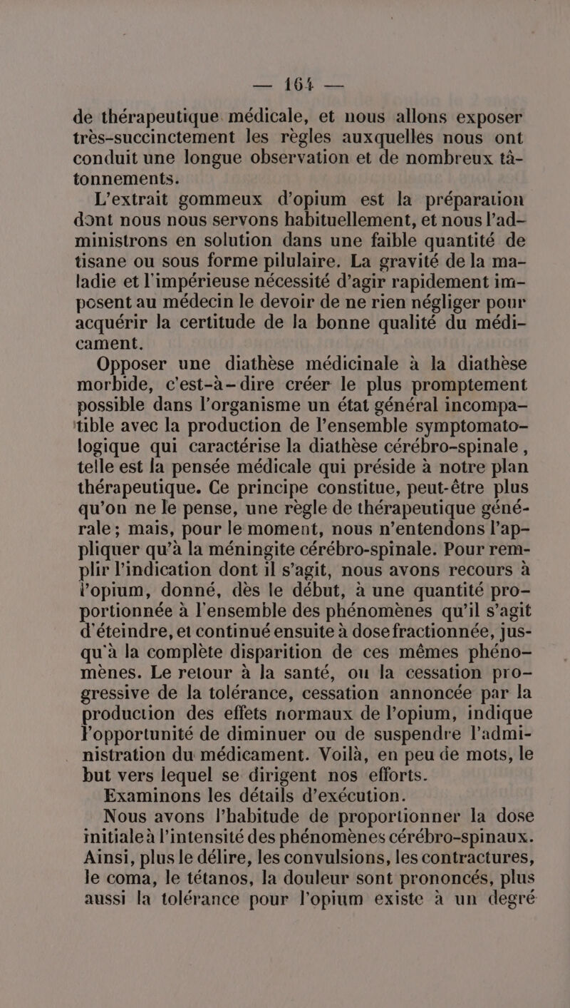 — 104 — de thérapeutique médicale, et nous allons exposer très-succinctement les règles auxquellés nous ont conduit une longue observation et de nombreux tà- tonnements. L’extrait gommeux d’opium est la préparation dont nous nous servons habituellement, et nous l’ad- ministrons en solution dans une faible quantité de tisane ou sous forme pilulaire. La gravité de la ma- ladie et l'impérieuse nécessité d’agir rapidement im- posent au médecin le devoir de ne rien négliger pour acquérir la certitude de la bonne qualité du médi- cament. Opposer une diathèse médicinale à la diathèse morbide, c'est-à-dire créer le plus promptement possible dans l’organisme un état général incompa- tible avec la production de l’ensemble symptomato- logique qui caractérise la diathèse cérébro-spinale, telle est [a pensée médicale qui préside à notre plan thérapeutique. Ce principe constitue, peut-être plus qu’on ne le pense, une règle de thérapeutique géné- rale; mais, pour le moment, nous n’entendons l’ap- pliquer qu’à la méningite cérébro-spinale. Pour rem- plir l'indication dont il s’agit, nous avons recours à l’'opium, donné, dès le début, à une quantité pro- portionnée à l'ensemble des phénomènes qu'il s’agit d'éteindre, et continué ensuite à dosefractionnée, jus- qu'à la complète disparition de ces mêmes phéno- mènes. Le retour à la santé, ou la cessation pro- gressive de la tolérance, cessation annoncée par la production des effets normaux de l’opium, indique Fopportunité de diminuer ou de suspendre l’admi- nistration du médicament. Voilà, en peu de mots, le but vers lequel se dirigent nos efforts. Examinons les détails d'exécution. Nous avons l'habitude de proportionner la dose initiale à l'intensité des phénomènes cérébro-spinaux. Ainsi, plus le délire, les convulsions, les contractures, le coma, le tétanos, la douleur sont prononcés, plus aussi la tolérance pour l’opium existe à un degré