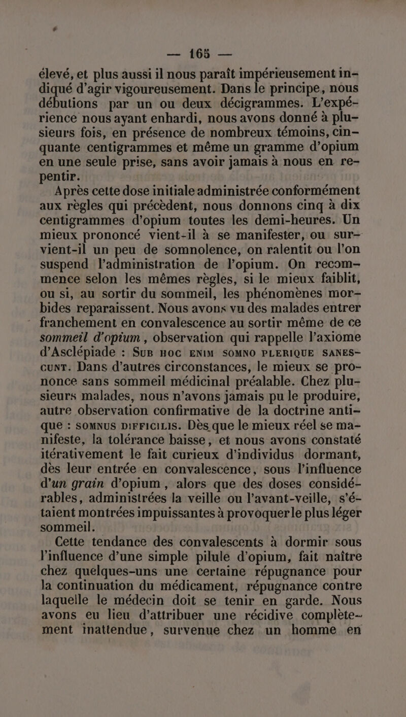 élevé, et plus aussi il nous paraît impérieusement in- ia d’agir vigoureusement. Dans le principe, nous débutions par un ou deux décigrammes. L’expé- rience nous ayant enhardi, nous avons donné à plu- sieurs fois, en présence de nombreux témoins, cin- quante centigrammes et même un gramme d’opium en une seule prise, sans avoir jamais à nous en re- pentir. Après cette dose initiale administrée conformément aux règles qui précèdent, nous donnons cinq à dix centigrammes d'opium toutes les demi-heures. Un mieux prononcé vient-il à se manifester, ou sur- vient-il un peu de somnolence, on ralentit ou l’on suspend l’administration de l’opium. On recom- mence selon les mêmes règles, si le mieux faiblit, ou si, au sortir du sommeil, les phénomènes mor- bides reparaissent. Nous avons vu des malades entrer franchement en convalescence au sortir même de ce sommeil d'opium , observation qui rappelle laxiome d’Asclépiade : SuB HoC ENIM SOMNO PLERIQUE SANES- cunT. Dans d’autres circonstances, le mieux se pro- nonce sans sommeil médicinal préalable. Chez plu- sieurs malades, nous n’avons jamais pu le produire, autre observation confirmative de la doctrine anti- que : somnus piFFiciris. Dès que le mieux réel se ma- nifeste, la tolérance baisse, et nous avons constaté itérativement le fait curieux d'individus dormant, des leur entrée en convalescence, sous l’influence d’un grain d’opium , alors que des doses considé- rables, administrées la veille ou l’avant-veille, s’é- taient montrées impuissantes à provoquer le plus léger sommeil. Cette tendance des convalescents à dormir sous l'influence d’une simple pilule d’opium, fait naître chez quelques-uns une certaine répugnance pour la continuation du médicament, répugnance contre laquelle le médecin doit se tenir en garde. Nous avons eu lieu d'attribuer une récidive complète ment inattendue, survenue chez un homme en