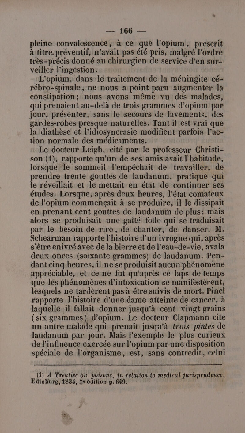 pleine convalescence, à ce que l’opium, prescrit à titre, préventif, n'avait pas été pris, malgré l’ordre très-précis donné au chirurgien de service d’en sur- veiller l’ingéstion. L’opium, dans le traitement de la méningite cé- rébro-spinale, ne nous a point paru augmenter la constipation; nous avons même vu des malades, qui prenaient au-delà de trois grammes d’opium par jour, présenter, sans le secours de lavements, des gardes-robes presque naturelles. Tant il est vrai que la diathèse et l’idiosyncrasie modifient parfois l’ac- tion normale des médicaments. Le docteur Leigh, cité par le professeur Christi- son (1), rapporte qu’un de ses amis avait l'habitude, lorsque le sommeil l’empêchait de travailler, de prendre trente gouttes de laudanum, pratique qui le réveillait et le mettait en état de continuer ses études. Lorsque, après deux heures, l'état comateux de l’opium commençait à se produire, il le dissipait en prenant cent gouttes de laudanum de plus; mais alors se produisait une gaîté folle qui se traduisait par le besoin de rire, de chanter, de danser. M. Schearman rapporte l’histoire d’un ivrogne qui, après s'être enivré avec de la bierre et de l’eau-de-vie, avala deux onces (soixante grammes) de laudanum. Pen- dant cinq heures, il ne se produisit aucun phénomène appréciable, et ce ne fut qu'après ce laps de temps que les phénomènes d'intoxication se manifestèrent, lesquels ne tardèrent pas à être suivis de mort. Pinel rapporte l'histoire d’une dame atteinte de cancer, à laquellé il fallait donner jusqu’à cent vingt grains (six grammes) d’opium. Le docteur Clapmann cite un autre malade qui prenaït jusqu’à {rois pintes de laudanum par jour. Mais Fexemple le plus curieux de l'influence exercée sur l’opium par une disposition spéciale de l'organisme, est, sans contredit, celui (1) À Treatise on poisons, in relaiion to medical jurisprudence. Edinburg, 1834, 5e édition p. 649.