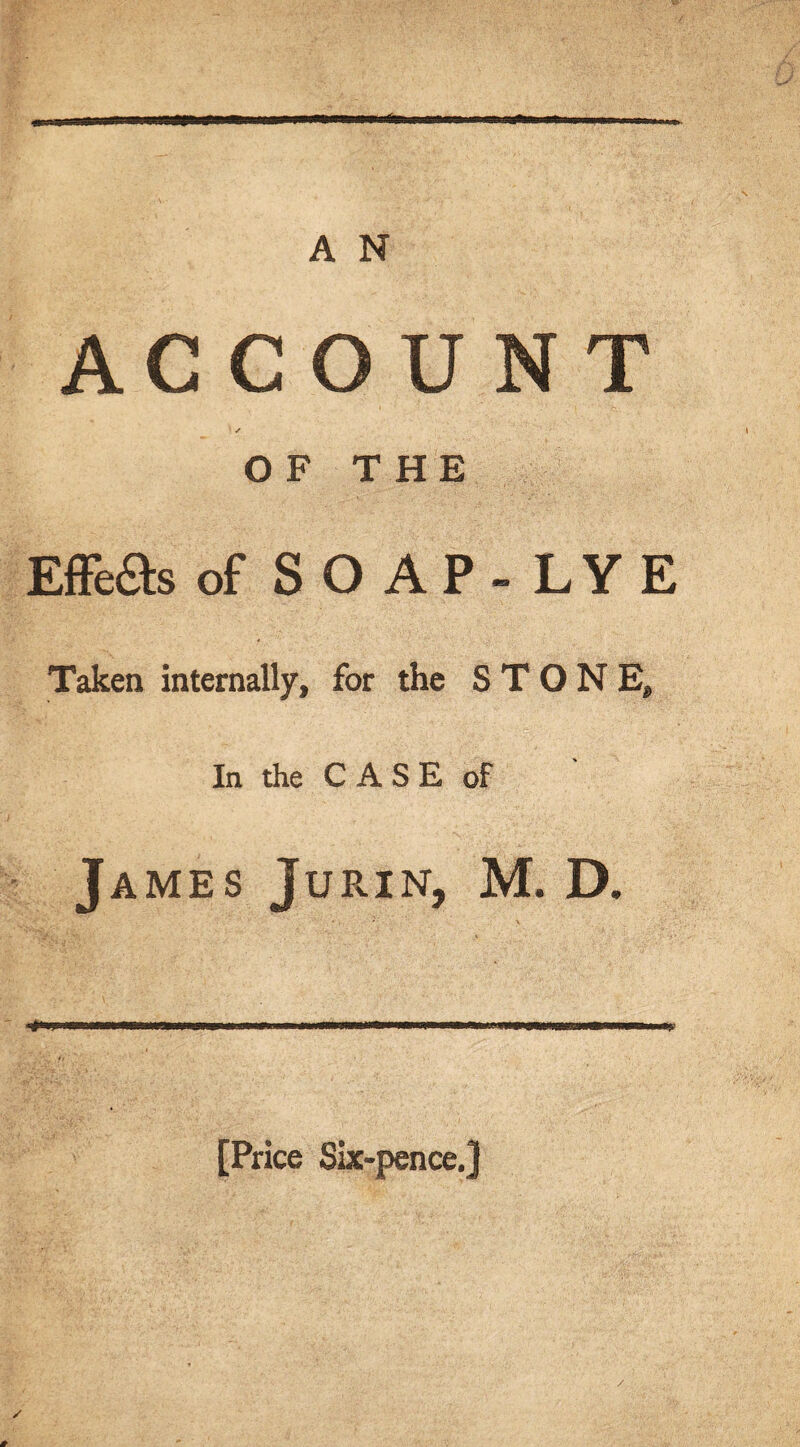 ACCOUNT ; ✓ OF THE Effe&s of SO AP- LYE Taken internally, for the STONE, In the CASE of James Jurin, M. D. [Price Six-pence.] /