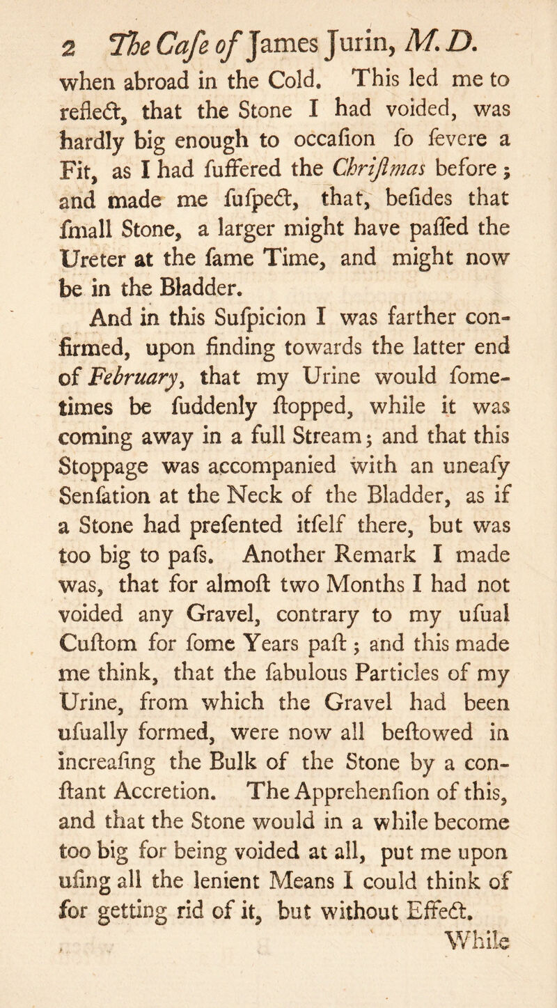 when abroad in the Cold. This led me to refled, that the Stone I had voided, was hardly big enough to occafion fo fevere a Fit, as I had fuffered the Chrijlmas before; and made me fufpedf, that, befides that fmall Stone, a larger might have palfed the Ureter at the fame Time, and might now be in the Bladder, And in this Sufpicion I was farther con- firmed, upon finding towards the latter end of February, that my Urine would fome- times be fuddenly flopped, while it was coming away in a full Stream; and that this Stoppage was accompanied with an uneafy Senfation at the Neck of the Bladder, as if a Stone had prefented itfelf there, but was too big to pafs. Another Remark I made was, that for almoft two Months I had not voided any Gravel, contrary to my ufual Cuftom for fome Years paft ; and this made me think, that the fabulous Particles of my Urine, from which the Gravel had been ufually formed, were now all beftowed in increafing the Bulk of the Stone by a con- ftant Accretion. The Apprehenfion of this, and that the Stone would in a while become too big for being voided at all, put me upon ufing all the lenient Means I could think of for getting rid of it, but without Effeft, While