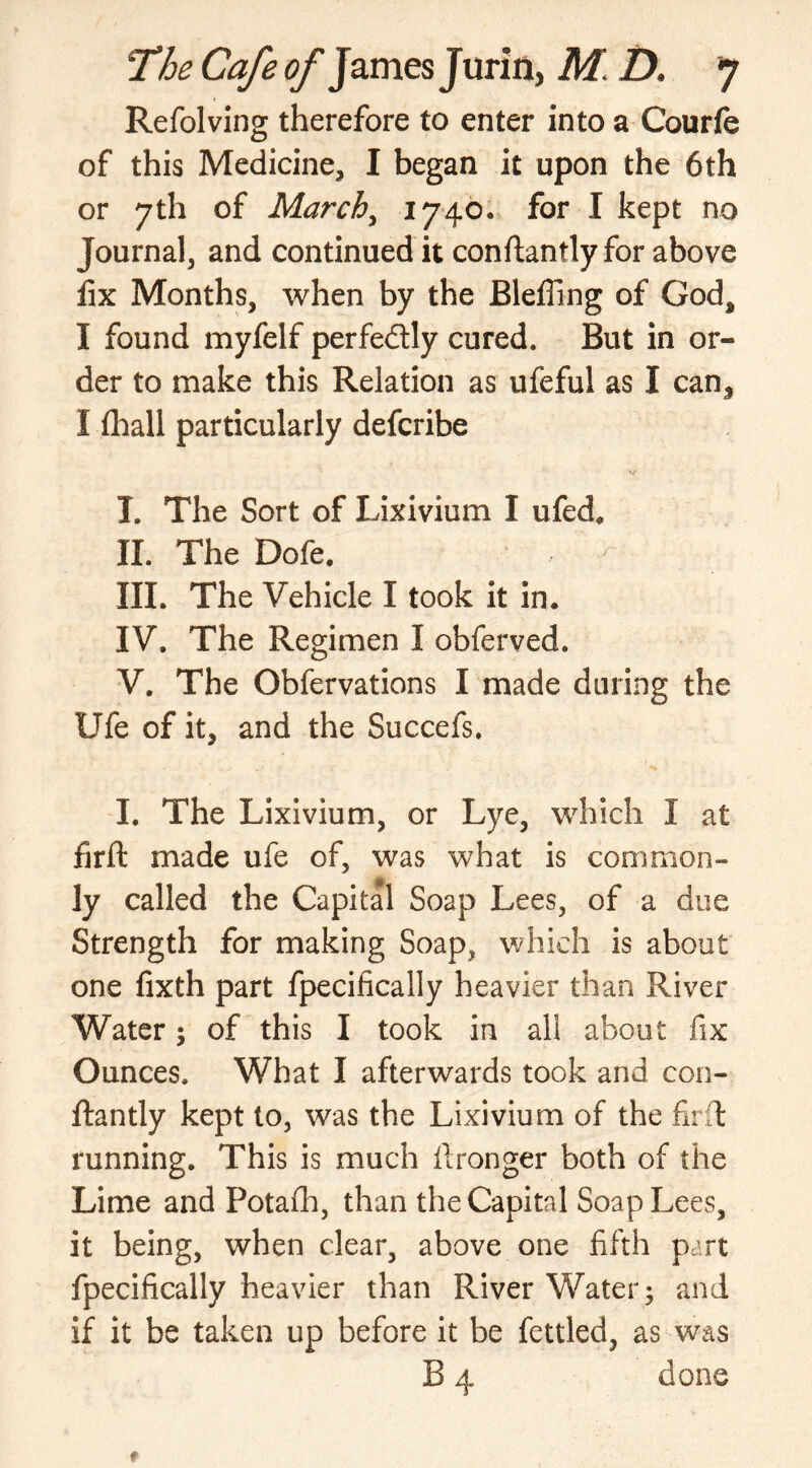 Refolving therefore to enter into a Courfe of this Medicine, I began it upon the 6 th or 7th of March, 1740. for I kept no Journal, and continued it conftantly for above fix Months, when by the JBleffing of God, I found myfelf perfectly cured. But in or- der to make this Relation as ufeful as I can, I fhall particularly defcribe T. The Sort of Lixivium I ufed. II. The Dofe. , - III. The Vehicle I took it in. IV. The Regimen I obferved. V. The Obfervations I made during the Ufe of it, and the Succefs. I. The Lixivium, or Lye, which I at fir ft made ufe of, was what is common- ly called the Capital Soap Lees, of a due Strength for making Soap? which is about one fixth part fpecifically heavier than River Water; of this I took in all about fix Ounces. What I afterwards took and con- ftantly kept to, was the Lixivium of the fir ft running. This is much ftronger both of the Lime and Potafh, than the Capital Soap Lees, it being, when clear, above one fifth part fpecifically heavier than River Water; and if it be taken up before it be fettled, as was B 4 done