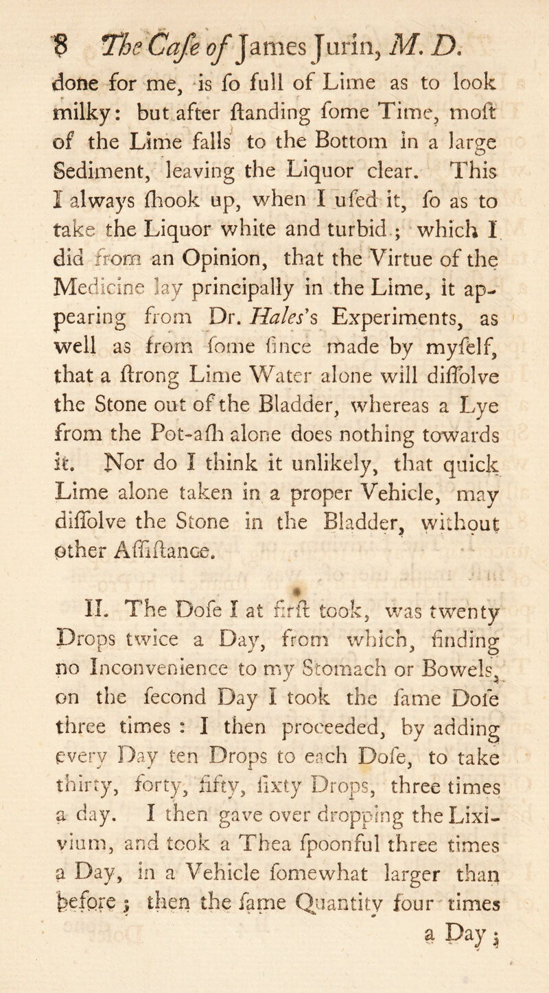 done for me, is fo full of Lime as to look milky: but after Handing fome Time, moft of the Lime falls to the Bottom in a large Sediment, leaving the Liquor clear. This I always fhook up, when I ufed it, fo as to take the Liquor white and turbid ; which 1 did from an Opinion, that the Virtue of the Medicine lay principally in the Lime, it ap- pearing from Dr. Hales's Experiments, as well as from fome fince made by myfelf, that a ftrong Lime Water alone will diffolve the Stone out of the Bladder, whereas a Lye from the Fot~a(h alone does nothing towards it. Nor do 1 think it unlikely, that quick Lime alone taken in a proper Vehicle, may diffolve the Stone in the Bladder, without other Affiftance. ' j1 : 4; . II. The Dofe I at f:rit took, was twenty Drops twice a Day, from which, finding no Inconvenience to my Stomach or Bowels, on the fecond Day I took the fame Dole three times : I then proceeded, by adding every Day ten Drops to each Dole, to take thirty, forty, fifty, iixty Drops, three times a day. I then gave over dropping the Lixi- vium, and took a Thea fpoonful three times P Day, in a Vehicle fome what larger than before ; then the fame Quantity four times a Day $