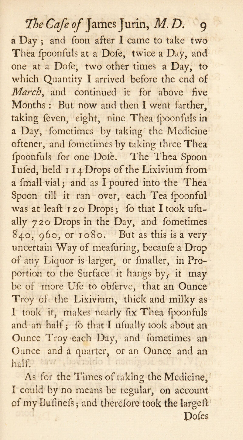a Day; and foon after I came to take two Thea fpoonfuls at a Dofe, twice a Day, and one at a Dofe, two other times a Day, to which Quantity I arrived before the end of March, and continued it for above five Months: But now and then I went farther, taking feven, eight, nine Thea fpoonfuls in a Day, fometimes by taking the Medicine oftener, and fometimes by taking three Thea fpoonfuls for one Dofe. The Thea Spoon lufed, held 114 Drops of the Lixivium from a fmall vial; and as I poured into the Thea Spoon till it ran over, each Tea fpoonful was at leaft 120 Drops; fo that I took ufu- ally 720 Drops in the Day, and fometimes 840, 960, or 1080. But as this is a very uncertain Way of meafuring, becaufe a Drop of any Liquor is larger, or fmaller, in Pro- portion to the Surface it hangs byy it may be of more Ufe to obferve, that an Ounce Troy of the Lixivium, thick and milky as 1 took it, makes nearly fix Thea fpoonfuls and an half; fo that I ufually took about an Ounce Troy each Day, and fometimes an Ounce and a quarter or an Ounce and an half. As for the Times of taking the Medicine, I could by no means be regular, on account of my Bufinefs; and therefore took the large ft Dofes