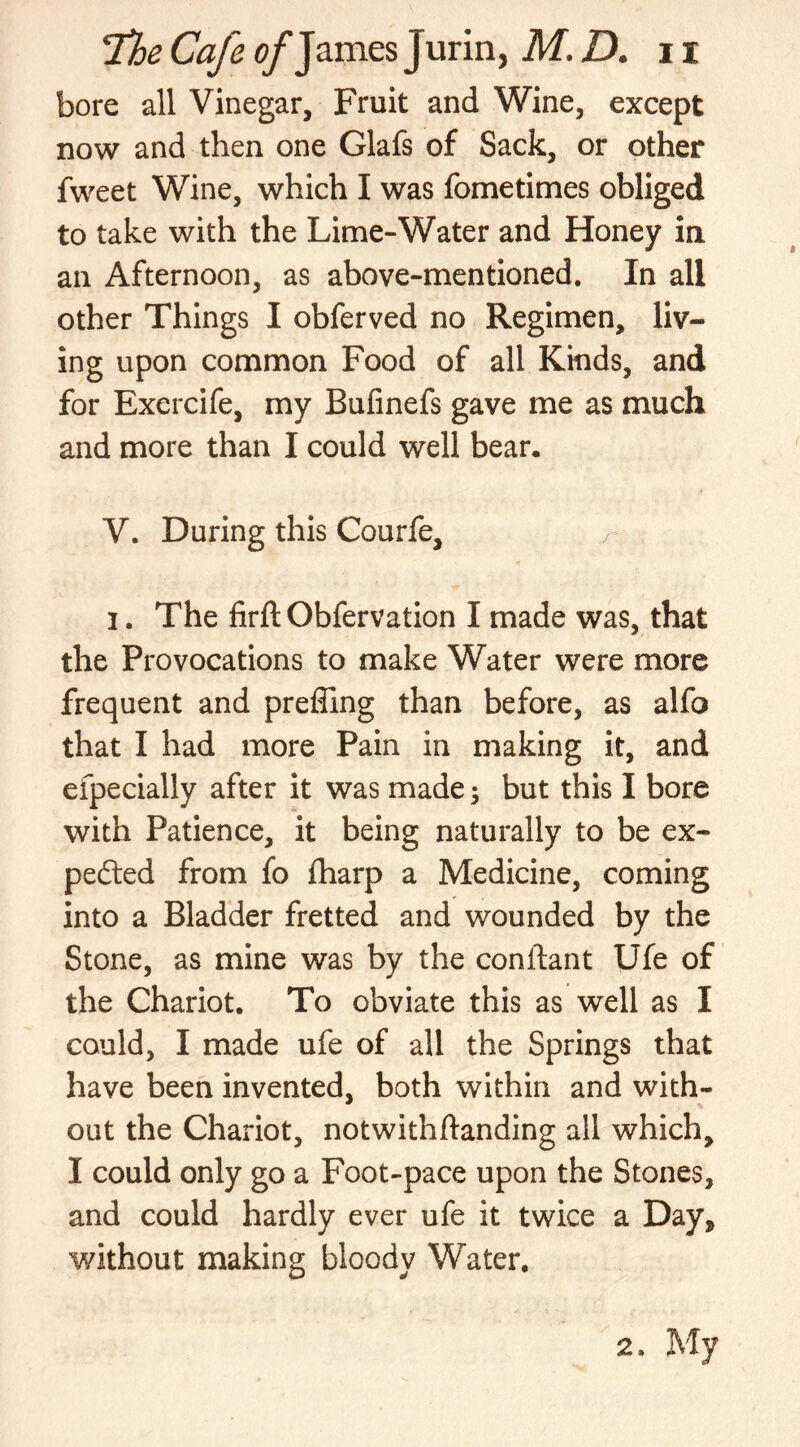 bore all Vinegar, Fruit and Wine, except now and then one Glafs of Sack, or other fweet Wine, which I was fometimes obliged to take with the Lime-Water and Honey in an Afternoon, as above-mentioned. In all other Things I obferved no Regimen, liv- ing upon common Food of all Kinds, and for Exercife, my Bulinefs gave me as much and more than I could well bear. V. During this Courfe, i. The firft Obfervation I made was, that the Provocations to make Water were more frequent and preffing than before, as alfo that I had more Pain in making it, and efpecially after it was made; but this I bore with Patience, it being naturally to be ex- pected from fo fharp a Medicine, coming into a Bladder fretted and wounded by the Stone, as mine was by the conitant Ufe of the Chariot. To obviate this as well as I could, I made ufe of all the Springs that have been invented, both within and with- out the Chariot, notwithftanding all which, I could only go a Foot-pace upon the Stones, and could hardly ever ufe it twice a Day* without making bloody Water. 2. My