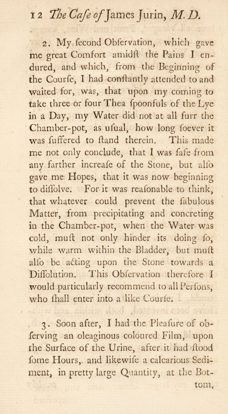 2. My fecond Obfervation, which gave me great Comfort amidft the Pains I en- dured, and which, from the Beginning of the Courfe, I had conftantly attended to and waited for, was, that upon my coming to take three or four Thea fpoonfuls of the Lye in a Day, my Water did not at all furr the Chamber-pot, as ufual, how long foever it was fuffered to ftand therein. This made me not only conclude, that I was fafe from any farther increafe of the Stone, but alfo gave me Hopes, that it was now beginning to diffolve. For it was reafonable to think, that whatever could prevent the fabulous Matter, from precipitating and concreting in the Chamber-pot, when the Water was cold, mu ft not only hinder its doing fo, while warm within the Bladder, but mu ft alfo be acting upon the Stone towards a Diffolution. This Obfervation therefore I would particularly recommend to all Perfons, who fhall enter into a like Courfe. 3. Soon after, I had the Pleafure of ob- ferving an oleaginous coloured Film, upon the Surface of the Urine, after it had flood feme Flours, and likewife a calcarious Sedi- ment, in pretty large Quantity, at the Bot- tom.