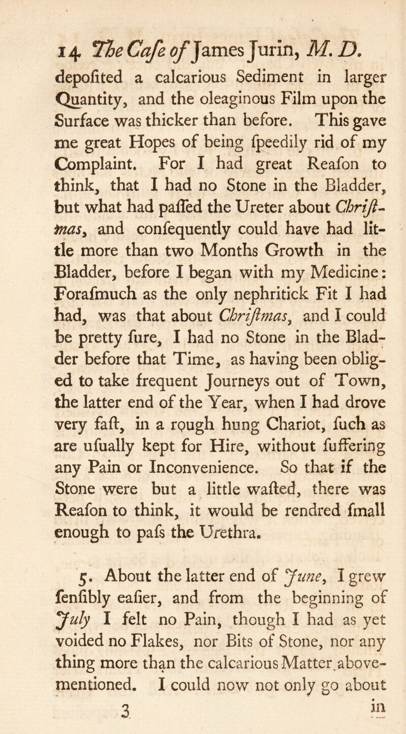 depofited a calcarious Sediment in larger Quantity, and the oleaginous Film upon the Surface was thicker than before. This gave me great Hopes of being fpeedily rid of my Complaint. For I had great Reafon to think, that I had no Stone in the Bladder, but what had paffed the Ureter about Chriji- fnasy and confequently could have had lit- tle more than two Months Growth in the Bladder, before I began with my Medicine: Forafmuch as the only nephritick Fit I had had, was that about Chrijlmas, and I could be pretty fure, I had no Stone in the Blad- der before that Time, as having been oblig- ed to take frequent Journeys out of Town, the latter end of the Year, when I had drove very faft, in a rpugh hung Chariot, fuch as are ufually kept for Hire, without fuffering any Pain or Inconvenience. So that if the Stone were but a little wafted, there was Reafon to think, it would be rendred fmall enough to pafs the Urethra* 5. About the latter end of June, I grew fenfibly eafier, and from the beginning of July I felt no Pain, though I had as yet voided no Flakes, nor Bits of Stone, nor any thing more than the calcarious Matter,above- mentioned. I could now not only go about 3