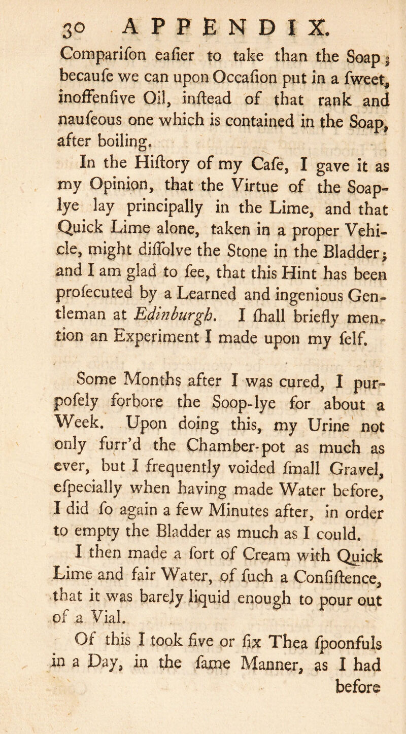 Comparifon eafier to take than the Soap 5 becaufe we can upon Occafion put in a fweet, inoffenfive Oil, inftead of that rank and naufeous one which is contained in the Soap, after boiling. In the Hiftory of my Cafe, I gave it as my Opinion, that the Virtue of the Soap- lye lay principally in the Lime, and that Quick Lime alone, taken in a proper Vehi- cle, might diiTolve the Stone in the Bladder; and I am glad to fee, that this Hint has been profecuted by a Learned and ingenious Gen- tleman at Edinburgh. I fhall briefly men- tion an Experiment I made upon my felf. Some Months after I was cured, I pur- pofely forbore the Soop-lye for about a Week. Upon doing this, my Urine not only furr’d the Chamber-pot as much as ever, but I frequently voided fmall Gravel, efpecially when having made Water before, I did fo again a few Minutes after, in order to empty the Bladder as much as I could. I then made a fort of Cream with Quick Lime and fair Water, of fuch a Confiftence, that it was barely liquid enough to pour out of a Vial. Of this I took five or fix Thea fpoonfuls in a Day, in the fame Manner, as I had before