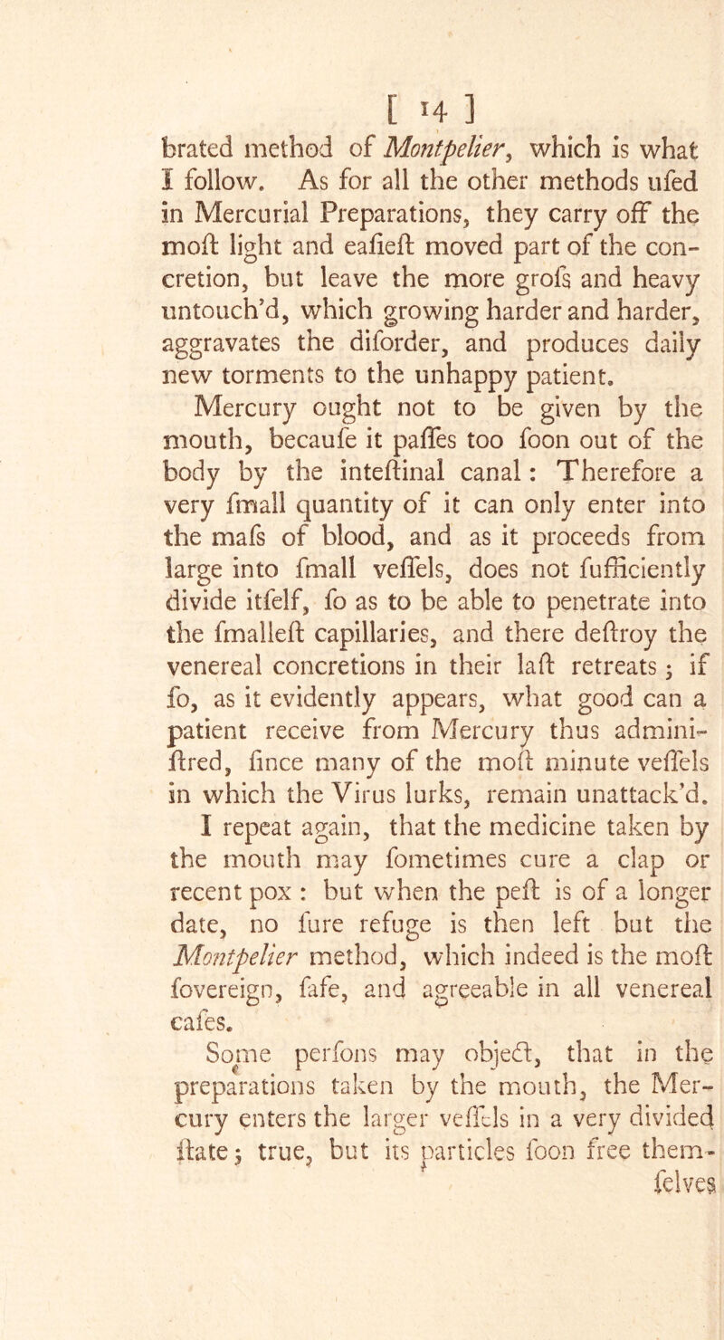 brated method of Montpelier, which is what I follow. As for all the other methods ufed in Mercurial Preparations, they carry off the mod light and eafied moved part of the con- cretion, but leave the more grols and heavy untouch’d, which growing harder and harder, aggravates the diforder, and produces daily new torments to the unhappy patient. Mercury ought not to be given by the mouth, becaufe it pafles too foon out of the body by the intedinal canal: Therefore a very fmall quantity of it can only enter into the mafs of blood, and as it proceeds from large into fmall veflels, does not fufficiently divide itfelf, fo as to be able to penetrate into the fmalled capillaries, and there deftroy the venereal concretions in their lad retreats; if fo, as it evidently appears, what good can a patient receive from Mercury thus admini- dred, fince many of the mod minute veflels in which the Virus lurks, remain unattack’d. I repeat again, that the medicine taken by the mouth may fometimes cure a clap or recent pox : but when the ped is of a longer date, no lure refuge is then left but the Montpelier method, which indeed is the mod fovereign, fafe, and agreeable in all venereal cafes. Some perfons may objed, that in the preparations taken by the mouth, the Mer- cury enters the larger veflels in a very divided date 5 true, but its particles foon free them- felves