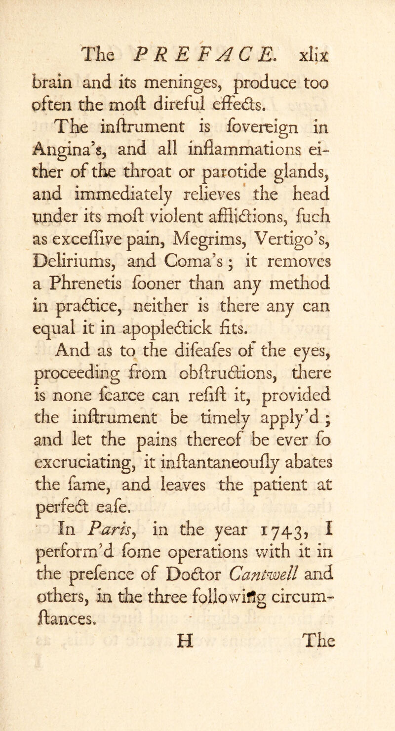 brain and its meninges, produce too often the moft direful effefts. The inftrument is fovereign in Angina’s, and all inflammations ei- ther of the throat or parotide glands, and immediately relieves the head under its moft violent affli&ions, fuch as exceffive pain, Megrims, Vertigo’s, Deliriums, and Coma’s; it removes a Phrenetis looner than any method in practice, neither is there any can equal it in apople<ftick fits. And as to the difeafes of the eyes, proceeding from obftrudfions, there is none fcarce can refill; it, provided the inftrument be timely apply’d ; and let the pains thereof be ever fo excruciating, it inftantaneoufly abates the fame, and leaves the patient at perfect eafe. In Paris, in the year 1743, I perform'd fome operations with it in the prefence of Doftor Cantwell and others, in the three following circum- ftances. H The