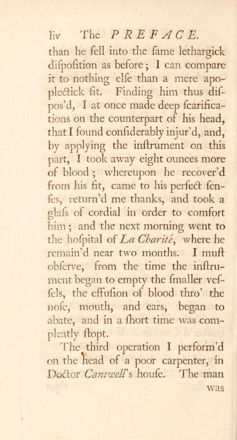 than he fell into the fame lethargick difoofition as before; 1 can compare it to nothing elfe than a mere apo- pledtick fit. Finding him thus dif- pos’d, I at once made deep fcarifica- tions on the counterpart of his head, that! found confiderablyinjur’d, and, by applying the inffrument on this part, I took away eight ounces more of blood; whereupon lie recover’d from his fit, came to his perfedt fen- fes, return’d me thanks, and took a glafs of cordial in order to comfort O him; and the next morning went to the hofpital of La Charite^ where he remain’d near two months. I muff obferve, from the time the inffru- ment began to empty the fmaller vef- fels, the effufion of blood thro’ the nofe, mouth, and ears, began to abate, and in a fhort time was com- pleatly flopt. The third operation I perform’d on the head of a poor carpenter, in Podtor Cantwell's houfe. The man was