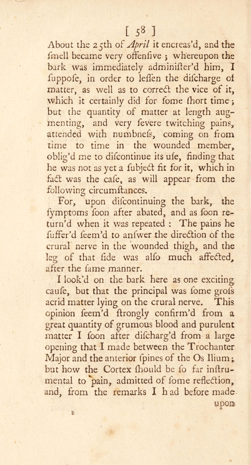 [ 581 About the 25th of April it encreas'd, and the fmell became very offenfive ; whereupon the bark was immediately adminifler’d him, I fuppofe, in order to leflen the difcharge of zuatter, as well as to correct the vice of it, which it certainly did for fome fhort time; but the quantity of matter at length aug- menting, and very fevere twitching pains, attended with numbnefs, coming on from time to time in the wounded member* oblig'd me to difcontinue its ufe, finding that he was not as yet a fubjedt fit for it, which in fact was the cafe, as will appear from the following circumftances. For, upon difcontinuing the bark, the fymptoms foon after abated, and as foon re- turn'd when it was repeated : The pains he fuffer'd feem'd to anfwer the direction of the crural nerve in the wounded thigh, and the leg of that fide was alfo much affected* after the fame manner. I look'd an the bark here as one exciting caufe, but that the principal was fome grofs acrid matter lying on the crural nerve. This opinion feem'd ftrongly confirm'd from a great quantity of grumous blood and purulent matter I foon after difcharg’d from a large opening that I made between the Trochanter Major and the anterior fpines of the Os Ilium* but how the Cortex fhould be fo far inftru- mental to *pain, admitted of fome reflection,