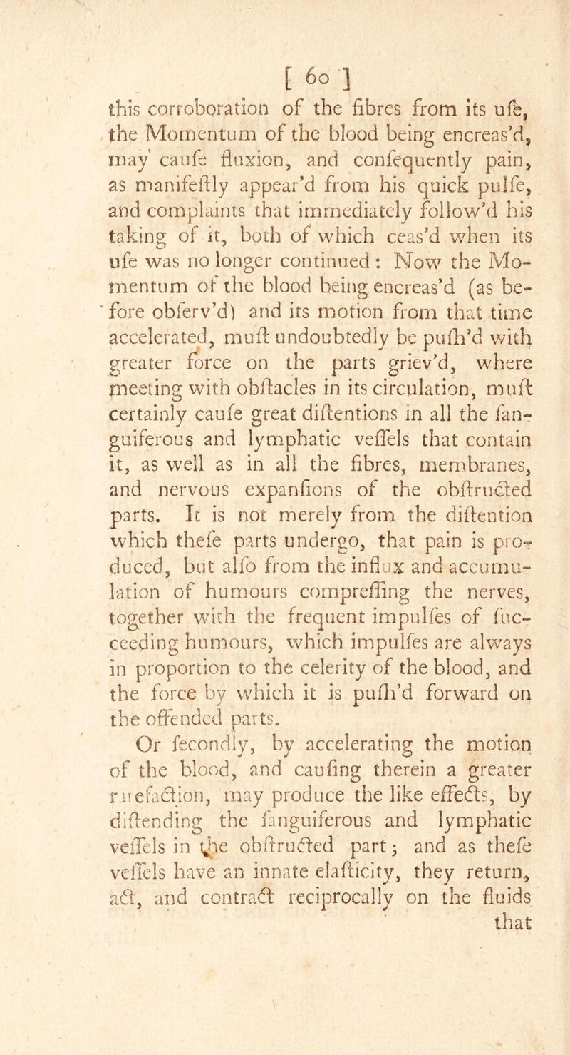 this corroboration of the fibres from its ufe, the Momentum of the blood being encreas’d, may' caufe fluxion, and confequcntly pain, as manifeftly appear’d from his quick pulfe, and complaints that immediately follow’d his taking of it, both of which ceas’d when its ofe was no longer continued : Now the Mo- mentum of the blood being encreas’d (as be- ’fore obferv’d) and its motion from that time accelerated, mull undoubtedly be pufh’d with greater force on the parts griev’d, where meeting with oblfacles in its circulation, muft certainly caufe great diftentions in all the fan- guiferous and lymphatic veffels that contain it, as well as in all the fibres, membranes, and nervous expansions of the obftrudled parts. It is not merely from the diflention which thefe parts undergo, that pain is pro- duced, but alfo from the influx and accumu- lation of humours compreffing the nerves, together with the frequent impulfes of fuc- ceeding humours, which impulfes are always in proportion to the celerity of the blood, and the force by which it is pufil’d forward on the offended parts. Or fecondly, by accelerating the motion of the blood, and caufing therein a greater r uefaclion, may produce the like effects, by diflending the fanguiferous and lymphatic veffels in tjhe obftruffed part • and as thefe veffels have an innate elafticity, they return, adt, and contract reciprocally on the fluids that