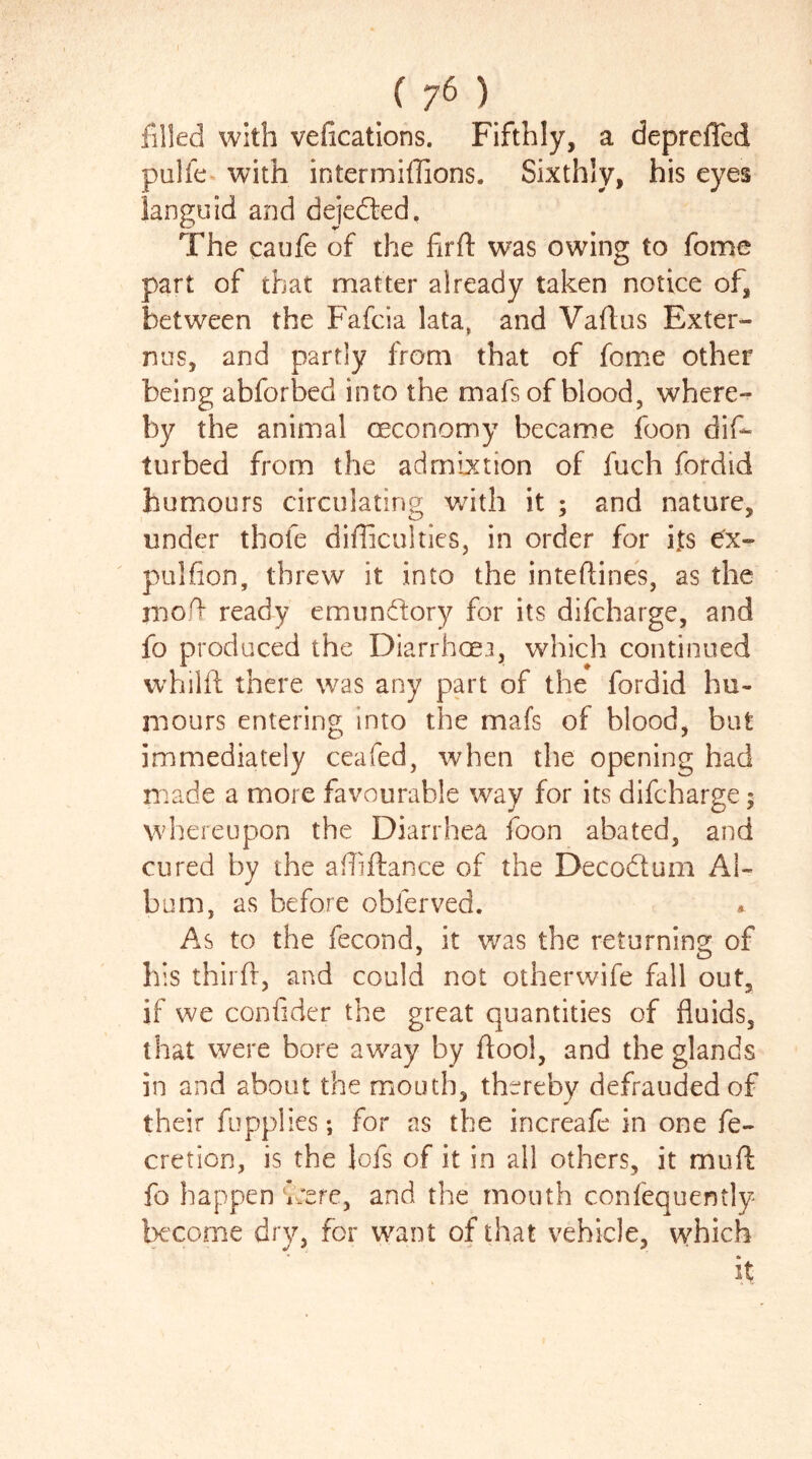 filled with vefications. Fifthly, a depreffed pulfe with intermiffions. Sixthly, his eyes languid and dejeded. The caufe of the farfl was owing to fome part of that matter already taken notice of, between the Fafcia lata, and Vaflus Exter- nus, and partly from that of fome other being abforbed into the mafs of blood, where- by the animal oeconomy became foon dis- turbed from the ad mixtion of fuch fordid humours circulating with it ; and nature, under thofe difficulties, in order for its pulfion, threw it into the inteftines, as the niofl ready emundory for its difcharge, and fo produced the Diarrhoea, which continued vvhilft there was any part of the fordid hu- mours entering into the mafs of blood, but immediately ceafed, when the opening had made a more favourable way for its difcharge; whereupon the Diarrhea foon abated, and cured by the affiftance of the Decodum Al- bum, as before obferved. As to the fecond, it was the returning of his third, and could not otherwife fall out, if we confider the great quantities of fluids, that were bore away by flool, and the glands in and about the mouth, thereby defrauded of their fupplies; for as the increafe in one fe- cretion, is the lofs of it in all others, it mud fo happen v:ere, and the mouth confequently become dry, for want of that vehicle, which it