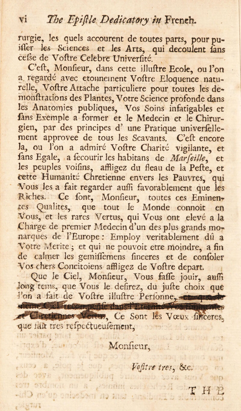 ■i rurgie, les quels accourent de toutes parts, pour pu- iiler ks Sciences et Jes Arts, qui decoulent Ians cdse de Voftre CeJebre Univerfite. Ceft, Monfieur, dans cette illuftre Ecole, ou Ton a regarde avec etonneinent Voftre Eloquence natu- relle, Voftre Attache particuliere pour toutes les de- ni onft ratio ns des Plantes, Votre Science profonde dans les Anatomies publiques, Vos Soins infatigables et fans Exemple a former et le Medecin et le Chirur- glen, par des principes d5 une Pratique univerfelle- ment approvee de tous les Scavants. Ceft encore Ja, ou Ton a admir£ Voftre Charite vigilante, et fans Egale, a fecourir les habitans de Marfeille, et les peuples voifins, affiigez du fleau de la Pefte, et cette Humanite Chretienne envers les Pauvres, qui Vous les a fait regarder auffi favorablement que les BJches. Ce font, Monfieur, toutes ces Eminen- ces Qualites, que tout le Monde connoit en Vous, et les rares Vertus, qui Vous ont eleve a la Charge de premier Medecin aun des plus grands mo- narques de PEurope: Employ veritablement du a Votre Me-rite; et qui ne pouvoit etre moindre, a fin de calmer les gemiftemens finceres et de conloler Vos chers Concitoiens affiigez de Voftre depart. Que le Ciel, Monfieur, Vous fafife jouir, auffi Jong terns, que Vous le defirez, du jufte choix que fon a faitjde Voftre illuftre Peribnn^s«fc«pMiir Ce Sont l£s Voeux fi$rcere$3 •que ffi'ft tires refpedtueuiement, ■ ' n‘U *•' :v' t •; * . , ... Monfieur,