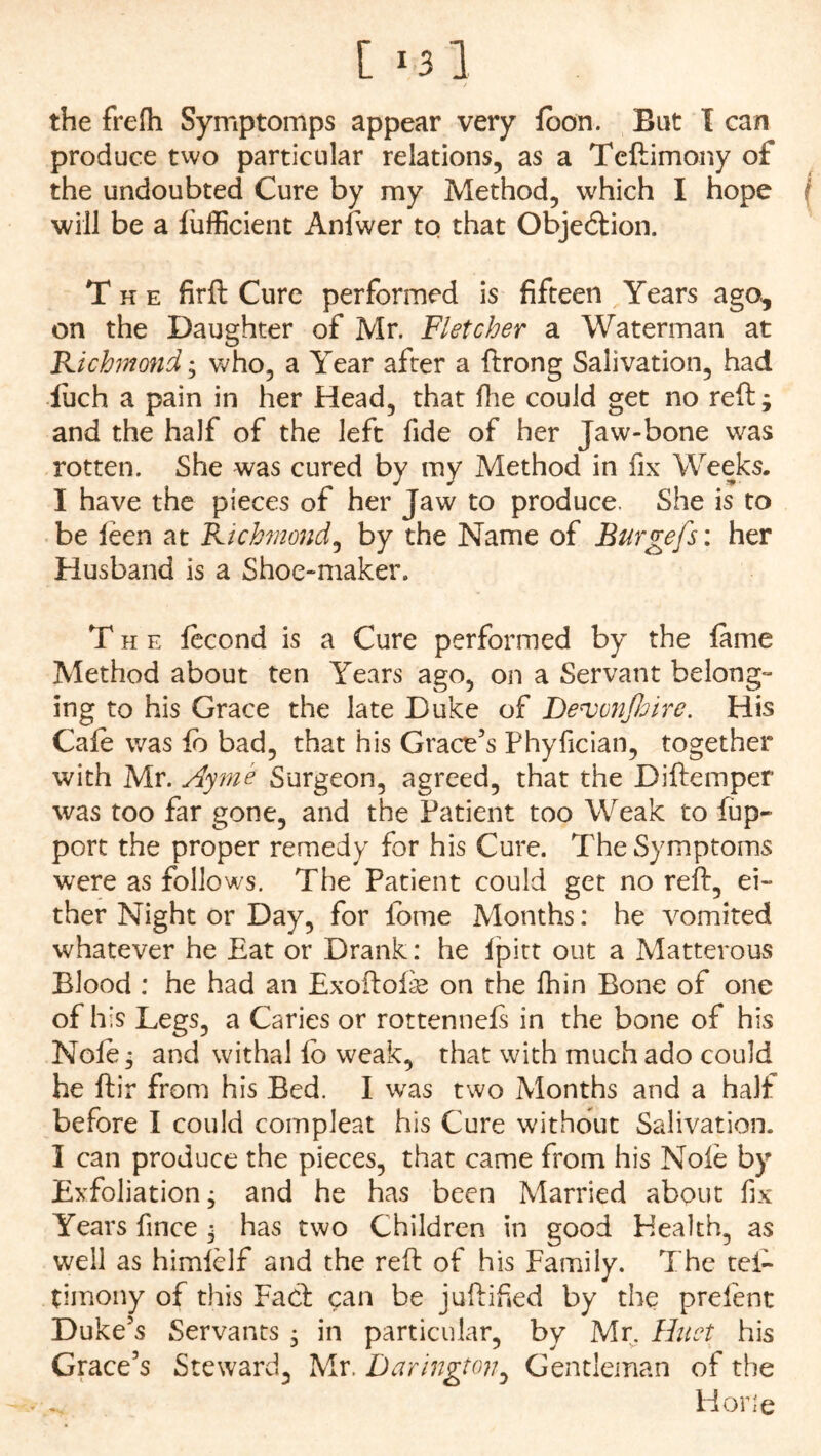 [ 1 3 1 the frelh Symptomps appear very loon. Bat I can produce two particular relations, as a Teftimony of the undoubted Cure by my Method, which I hope will be a lufficient Anfwer to that Objection. The firft Cure performed is fifteen Years ago, on the Daughter of Mr. Fletcher a Waterman at Richmond; who, a Year after a ftrong Salivation, had iuch a pain in her Head, that Ihe could get no reft; and the half of the left fide of her Jaw-bone was rotten. She was cured by my Method in fix Weeks. I have the pieces of her Jaw to produce. She is to be feen at Richmond, by the Name of Burgefs: her Husband is a Shoe-maker. The fecond is a Cure performed by the lame Method about ten Years ago, on a Servant belong- ing to his Grace the late Duke of Dervvnjhire. His Cafe was lb bad, that his Grace’s Phyfician, together with Mr. Ayme Surgeon, agreed, that the Diftemper was too far gone, and the Patient too Weak to fiup- port the proper remedy for his Cure. The Symptoms were as follows. The Patient could get no reft, ei- ther Night or Day, for feme Months: he vomited whatever he Eat or Drank: he Ipitt out a Matterous Blood : he had an Exoftofe on the fhin Bone of one of his Legs, a Caries or rottennefs in the bone of his Nofe; and withal lb weak, that with much ado could he ftir from his Bed. I was two Months and a half before I could compleat his Cure without Salivation. 1 can produce the pieces, that came from his Nofe by Exfoliation; and he has been Married about fix Years fince ; has two Children in good Health, as well as himfelf and the reft of his Family. The tei- timony of this Fact can be juftified by the prefent Duke’s Servants ; in particular, by Mr. Huet his Grace’s Steward, Mr. Darington, Gentleman of the Horie