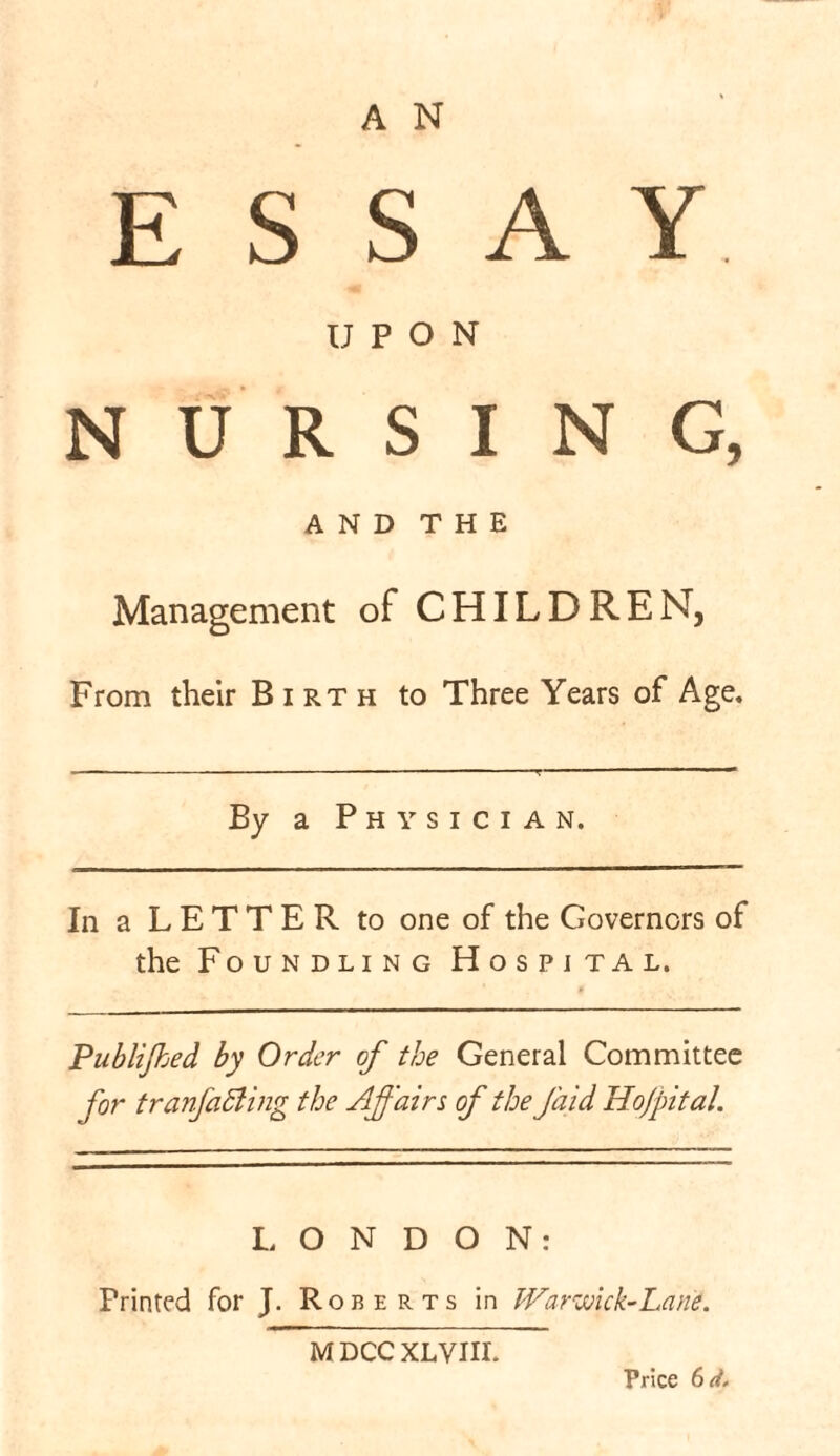 A N ESSAY UPON NURSING, AND THE Management of CHILDREN, From their Birth to Three Years of Age, By a Physician. In a LETTER to one of the Governors of the Foundling Hospital. Publijked by Order of the General Committee for tranfaSling the Affairs of the faid Ho/pital. LONDON: Printed for J. Roberts in Warwick-Lane. MDCCXLVJII. Price