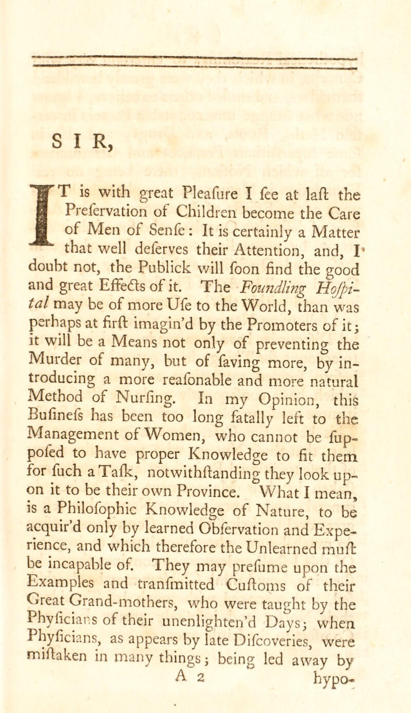 S I R, IT is with great Pleafare I fee at laft the Prefervation of Children become the Care of Men of Senfe: It is certainly a Matter that well deferves their Attention, and, T doubt not, the Publick will foon find the good and great Effects of it. The Foundling Hojpi- tal may be of more Ufe to the World, than was perhaps at firfi: imagin’d by the Promoters of it; it will be a Means not only of preventing the Murder of many, but of faving more, by in- troducing a more reafonable and more natural Method of Nurfing. In my Opinion, this Bufinefs has been too long fatally left to the Management of Women, who cannot be fup- pofed to have proper Knowledge to fit them for fuch a Talk, notwithfianding they look up- on it to be their own Province. What I mean, is a Philofophic Knowledge of Nature, to be acquir’d only by learned Obfervation and Expe- rience, and which therefore the Unlearned mult be incapable of. They may prefume upon the Examples and tranfmitted Cufioms of their Creat Grand-mothers, who were taught by the Phvficians of their unenlighten’d Days; when I hyficians, as appears by late Difcoveries, were miitaken in many things; being led away by A 2 hypo-