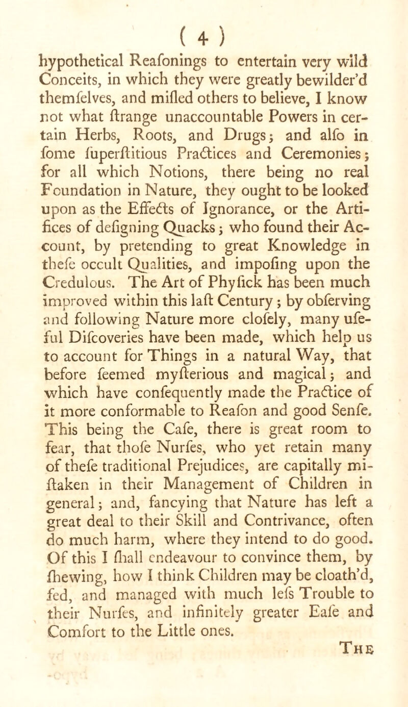 hypothetical Reafonings to entertain very wild Conceits, in which they were greatly bewilder’d themfelves, and milled others to believe, I know not what ftrange unaccountable Powers in cer- tain Herbs, Roots, and Drugs; and alfo in fome iuperfiitious Practices and Ceremonies; for all which Notions, there being no real Foundation in Nature, they ought to be looked upon as the Effects of Ignorance, or the Arti- fices of defigning Quacks; who found their Ac- count, by pretending to great Knowledge in thefe occult Qualities, and impofing upon the Credulous. The Art of Phyfick has been much improved within this laft Century ; by obferving and following Nature more clofely, many ufe- ful Difcoveries have been made, which help us to account for Things in a natural Way, that before feemed myfterious and magical; and which have confequently made the Pradice of it more conformable to Reafon and good Senfe, This being the Cafe, there is great room to fear, that thofe Nurfes, who yet retain many of thefe traditional Prejudices, are capitally mi- fiaken in their Management of Children in general; and, fancying that Nature has left a great deal to their Skill and Contrivance, often do much harm, where they intend to do good. Of this I lhall endeavour to convince them, by fhewing, how I think Children may be cloath’d, fed, and managed with much lefs Trouble to their Nurfes, and infinitely greater Eale and Comfort to the Little ones. The