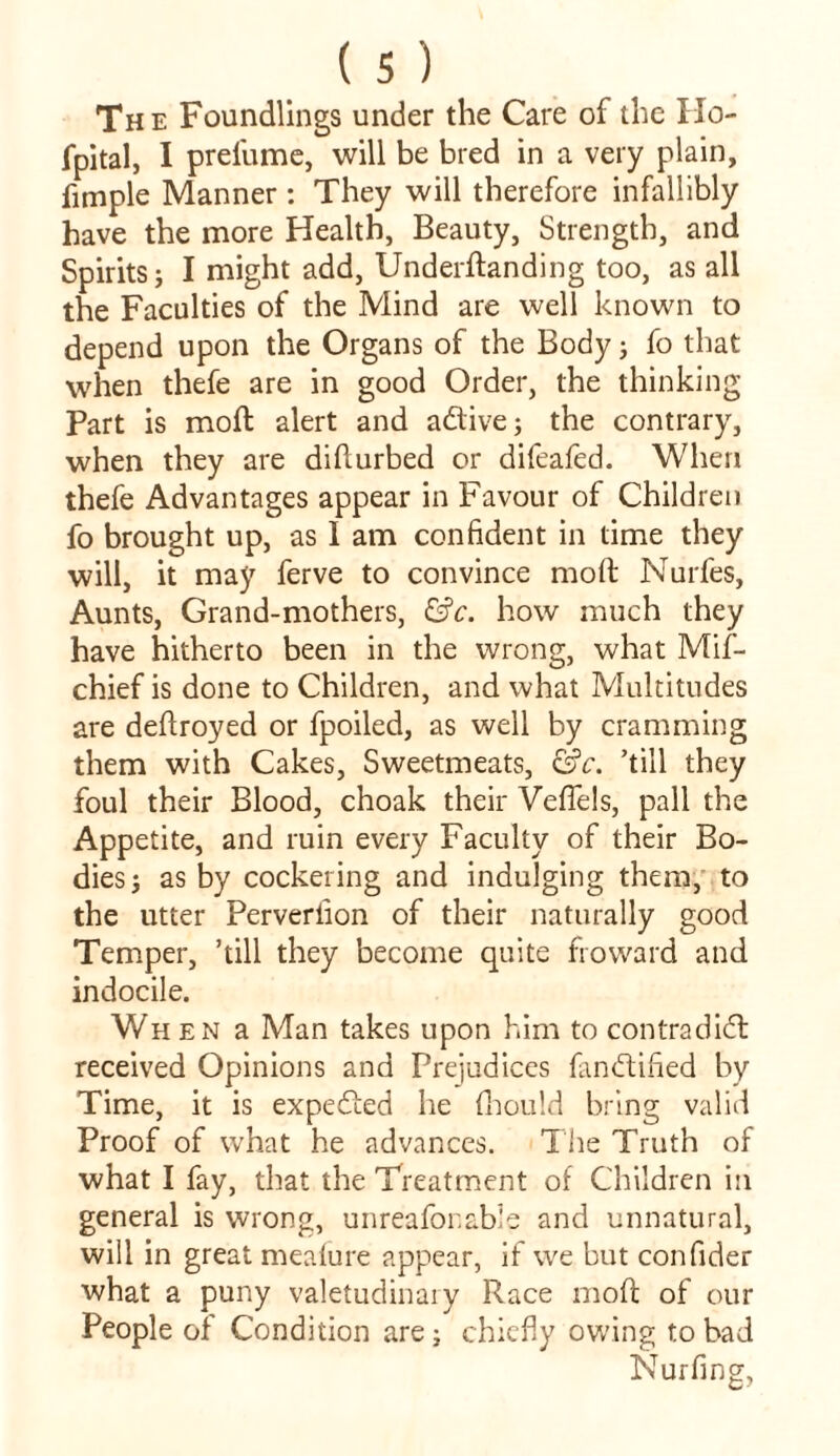 The Foundlings under the Care of the Ho- fpital, I prefume, will be bred in a very plain, fimple Manner: They will therefore infallibly have the more Health, Beauty, Strength, and Spirits; I might add, Underftanding too, as all the Faculties of the Mind are well known to depend upon the Organs of the Body; fo that when thefe are in good Order, the thinking Part is molt alert and adive; the contrary, when they are didurbed or difeafed. When thefe Advantages appear in Favour of Children fo brought up, as I am confident in time they will, it may ferve to convince mod Nurfes, Aunts, Grand-mothers, &c. how much they have hitherto been in the wrong, what Mif- chief is done to Children, and what Multitudes are dedroyed or fpoiled, as well by cramming them with Cakes, Sweetmeats, &c. ’till they foul their Blood, choak their Vefiels, pall the Appetite, and ruin every Faculty of their Bo- dies} as by cockering and indulging them, to the utter Perveriion of their naturally good Temper, ’till they become quite fro ward and indocile. When a Man takes upon him to contradid received Opinions and Prejudices fandified by Time, it is expeded he fhould bring valid Proof of what he advances. The Truth of what I fay, that the Treatment of Children in general is wrong, unreafonable and unnatural, will in great meafure appear, if we but confider what a puny valetudinary Race mod of our People of Condition are; chiefly owing to bad Nurfing,
