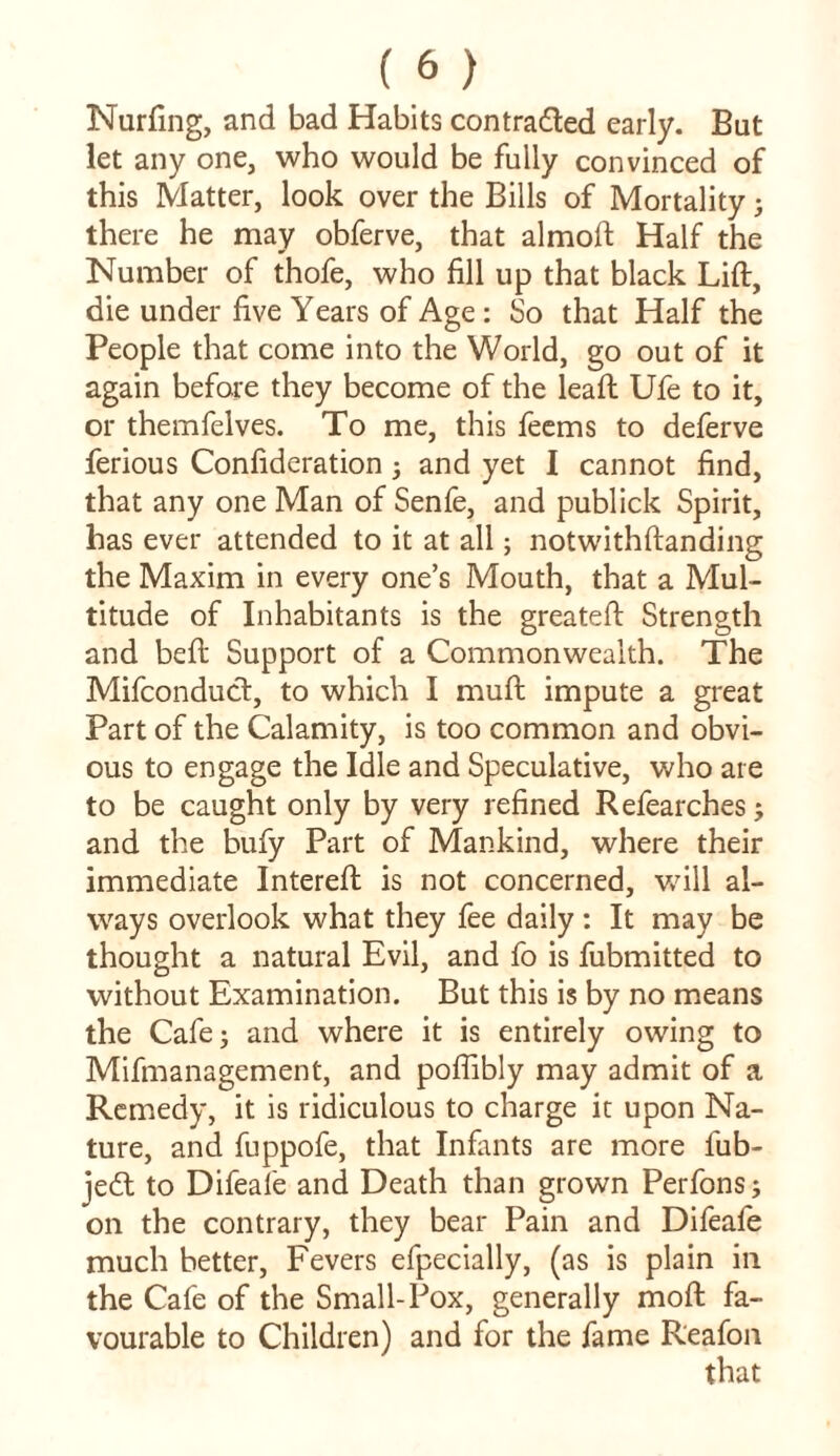 Nurfing, and bad Habits contra&ed early. But let any one, who would be fully convinced of this Matter, look over the Bills of Mortality; there he may obferve, that almoft Half the Number of thofe, who fill up that black Lift, die under five Years of Age : So that Half the People that come into the World, go out of it again before they become of the leaft Ufe to it, or themfelves. To me, this feems to deferve ferious Confideration ; and yet I cannot find, that any one Man of Senfe, and publick Spirit, has ever attended to it at all; notwithftanding the Maxim in every one’s Mouth, that a Mul- titude of Inhabitants is the greateft Strength and beft Support of a Commonwealth. The Mifconduct, to which I muft impute a great Part of the Calamity, is too common and obvi- ous to engage the Idle and Speculative, who are to be caught only by very refined Refearches; and the bufy Part of Mankind, where their immediate Intereft is not concerned, will al- ways overlook what they fee daily: It may be thought a natural Evil, and fo is fubmitted to without Examination. But this is by no means the Cafe; and where it is entirely owing to Mifmanagement, and poflibly may admit of a Remedy, it is ridiculous to charge it upon Na- ture, and fuppofe, that Infants are more lub- jedl to Difeafe and Death than grown Perfons; on the contrary, they bear Pain and Difeafe much better, Fevers efpecially, (as is plain in the Cafe of the Small-Pox, generally moft fa- vourable to Children) and for the fame R'eafon