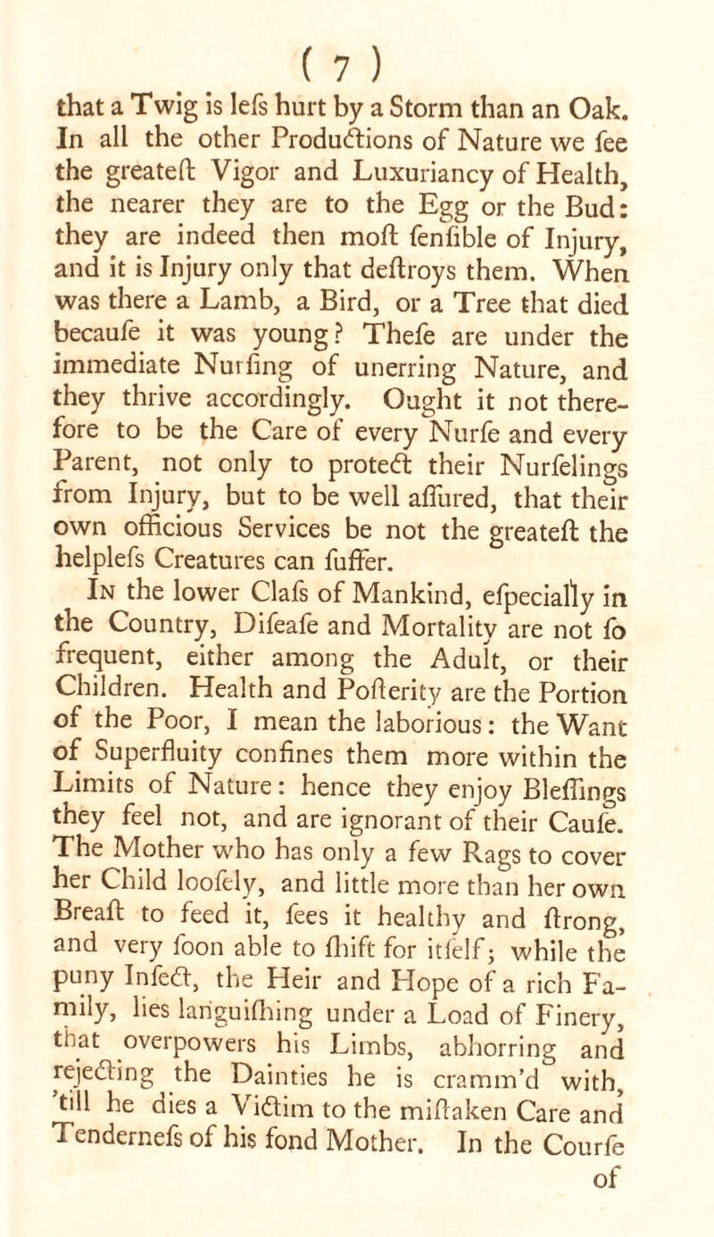that a Twig is lefs hurt by a Storm than an Oak. In all the other Productions of Nature we fee the greateft Vigor and Luxuriancy of Health, the nearer they are to the Egg or the Bud: they are indeed then moft fenfible of Injury, and it is Injury only that deftroys them. When was there a Lamb, a Bird, or a Tree that died becaufe it was young? Thefe are under the immediate Nurfing of unerring Nature, and they thrive accordingly. Ought it not there- fore to be the Care of every Nurfe and every Parent, not only to proteCt their Nurfelings from Injury, but to be well allured, that their own officious Services be not the greateft the helplefs Creatures can fuffer. In the lower ClaSs of Mankind, especially in the Country, Difeafe and Mortality are not fo frequent, either among the Adult, or their Children. Health and Posterity are the Portion of the Poor, I mean the laborious: the Want of Superfluity confines them more within the Limits of Nature: hence they enjoy Bleffings they feel not, and are ignorant of their Caufe. The Mother who has only a few Rags to cover her Child loofely, and little more than her own. Breaft to feed it, fees it healthy and Strong, and very foon able to Shift for itfelf • while the puny InfeCt, the Heir and Hope of a rich Fa- mily, lies languishing under a Load of Finery, that overpowers his Limbs, abhorring and rejecting the Dainties he is cramm’d with, till he dies a Victim to the mistaken Care and Tendernefs of his fond Mother. In the Courfe of