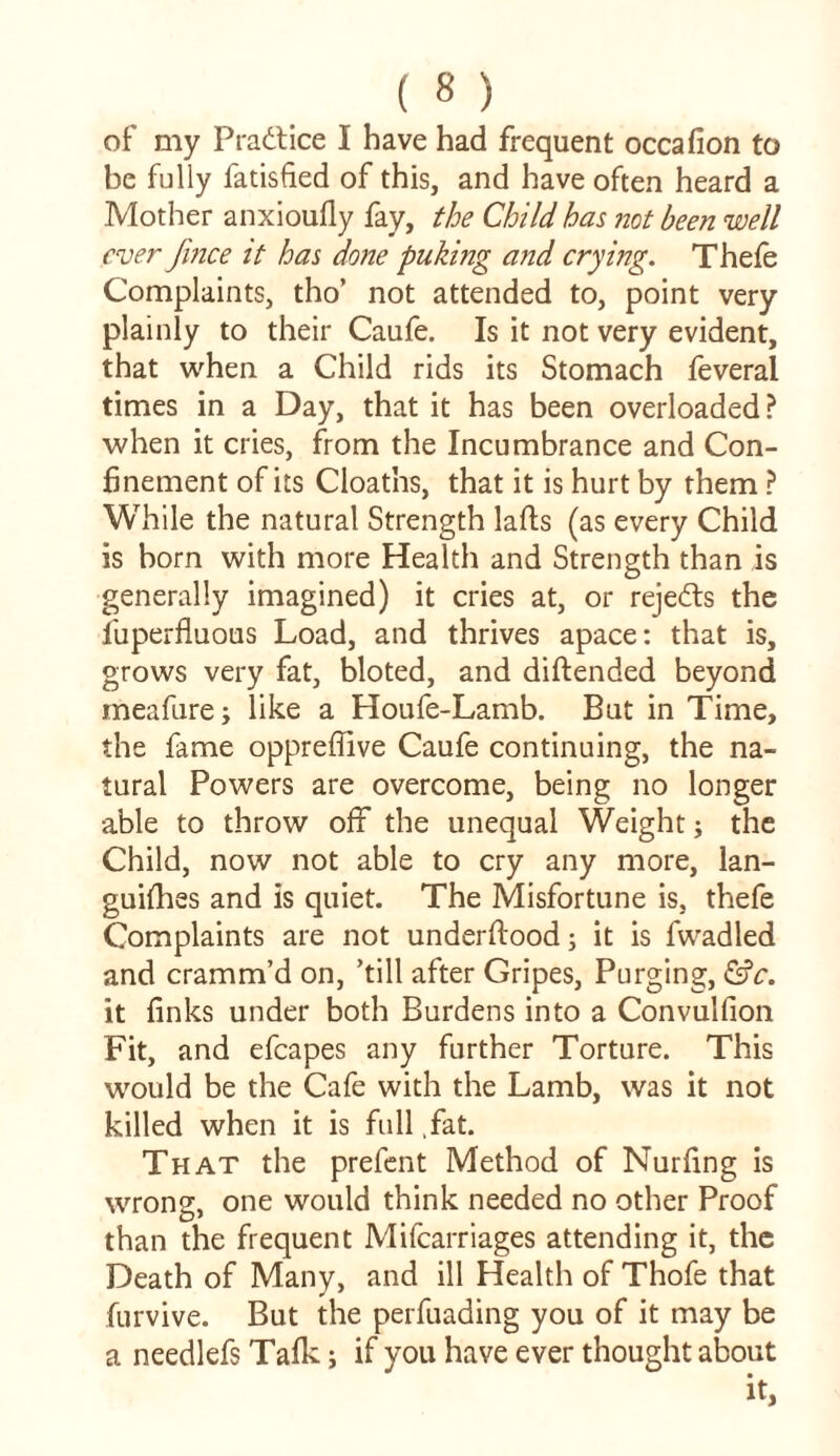 of my Practice I have had frequent occafion to be fully fatisfied of this, and have often heard a Mother anxioufly fay, the Child has not been well ever Jince it has done puking and crying. Thefe Complaints, tho’ not attended to, point very plainly to their Caufe. Is it not very evident, that when a Child rids its Stomach feveral times in a Day, that it has been overloaded ? when it cries, from the Incumbrance and Con- finement of its Cloatns, that it is hurt by them ? While the natural Strength lafts (as every Child is born with more Health and Strength than is generally imagined) it cries at, or rejects the fuperfluous Load, and thrives apace: that is, grows very fat, bloted, and diftended beyond meafure; like a Houfe-Lamb. But in Time, the fame opprefiive Caufe continuing, the na- tural Powers are overcome, being no longer able to throw off the unequal Weight; the Child, now not able to cry any more, lan- guifhes and is quiet. The Misfortune is, thefe Complaints are not underftood; it is fwadled and cramm’d on, ’till after Gripes, Purging, &c. it finks under both Burdens into a Convulfion Fit, and efcapes any further Torture. This would be the Cafe with the Lamb, was it not killed when it is full ,fat. That the prefent Method of Nurfing is wrong, one would think needed no other Proof than the frequent Mifcarriages attending it, the Death of Many, and ill Health of Thofe that furvive. But the perfuading you of it may be a needlefs Talk; if you have ever thought about
