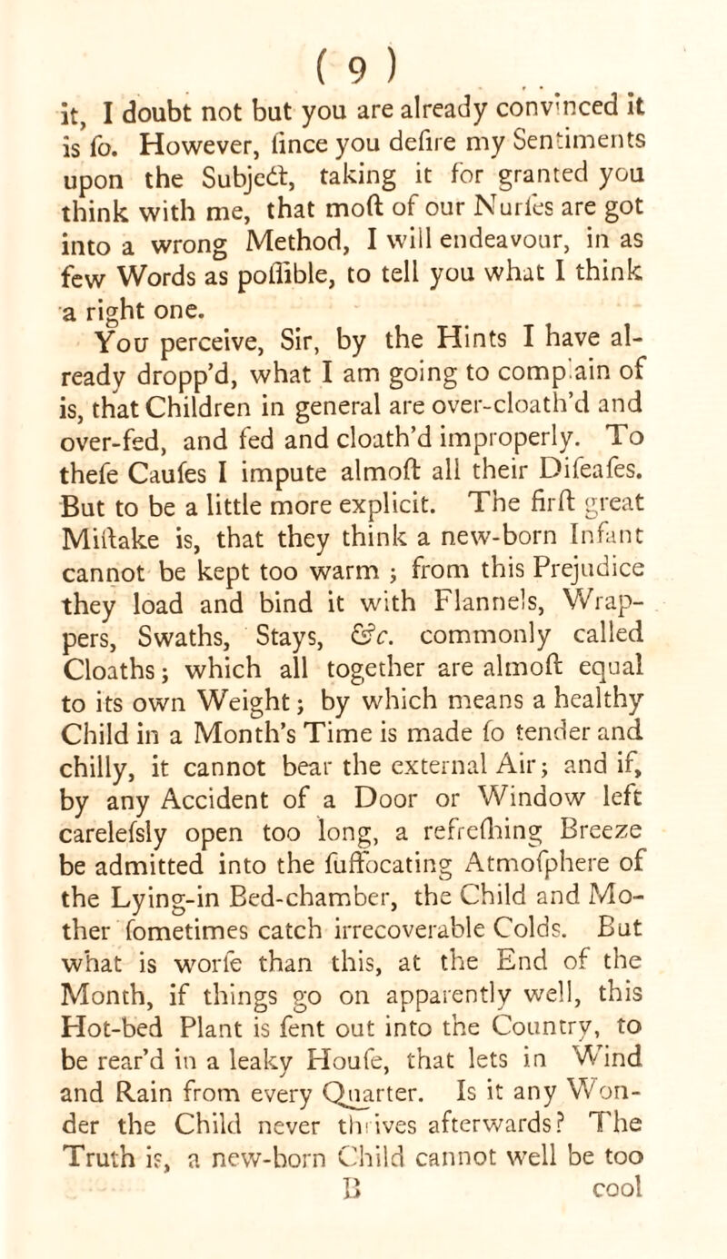 it, I doubt not but you are already conv'nced it is To. However, lince you defire my Sentiments upon the Subjedt, taking it for granted you think with me, that mod of our Nurfes are got into a wrong Method, I will endeavour, in as few Words as poflible, to tell you what I think a right one. You perceive, Sir, by the Hints I have al- ready dropp’d, what I am going to complain of is, that Children in general are over-cloath’d and over-fed, and fed and cloath’d improperly. To thefe Caufes I impute almoft all their Difeafes. But to be a little more explicit. The firft great Miftake is, that they think a new-born Infant cannot be kept too warm ; from this Prejudice they load and bind it with Flannels, Wrap- pers, Swaths, Stays, &c. commonly called Cloaths; which all together are almoft equal to its own Weight; by which means a healthy Child in a Month’s Time is made fo tender and chilly, it cannot bear the external Air; and if, by any Accident of a Door or Window left carelefsly open too long, a refreshing Breeze be admitted into the fuffocating Atmofphere of the Lying-in Bed-chamber, the Child and Mo- ther fometimes catch irrecoverable Colds. But what is worfe than this, at the End of the Month, if things go on apparently well, this Hot-bed Plant is fent out into the Country, to be rear’d in a leaky Houfe, that lets in Wind and Rain from every Qnarter. Is it any Won- der the Child never thrives afterwards? The Truth is, a new-born Child cannot well be too B cool