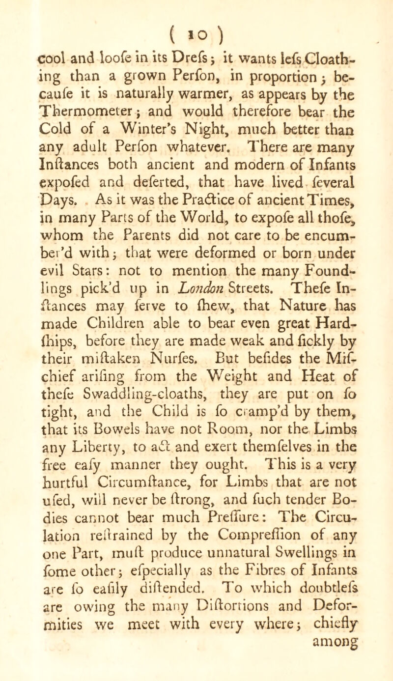 ( >0 ) cool and loofe in its Drefs; it wants iefs Cloath- ing than a grown Perfon, in proportion) be- caufe it is naturally warmer, as appears by the Thermometer; and would therefore bear the Cold of a Winter’s Night, much better than any adult Perfon whatever. There are many Inftances both ancient and modern of Infants expofed and deferted, that have lived feveral Days. As it was the Pra&ice of ancient Times, in many Parts of the World, to expofe all thofe, whom the Parents did not care to be encum- ber’d with; that were deformed or born under evil Stars: not to mention the many Found*- lings pick’d lip in London Streets. Thefe In- stances may ferve to fhew, that Nature has made Children able to bear even great Hard- fhips, before they are made weak and fickly by their mi taken Nurfes. But befides the Mif- chief arifing from the Weight and Heat of thefe Swaddling-cloaths, they are put on fo tight, and the Child is fo cramp’d by them, that its Bowels have not Room, nor the Limbs any Liberty, to act and exert themfelves in the free eafy manner they ought. This is a very hurtful Circumftance, for Limbs that are not ufed, will never be ftrong, and fuch tender Bo- dies cannot bear much Preflure: The Circu- lation redrained by the Compreflion of any one Part, mull produce unnatural Swellings in fome other j efpecially as the Fibres of Infants are fo eafily diftended. To which doubtlefs are owing the many Diftorrions and Defor- mities we meet with every where > chiefly among