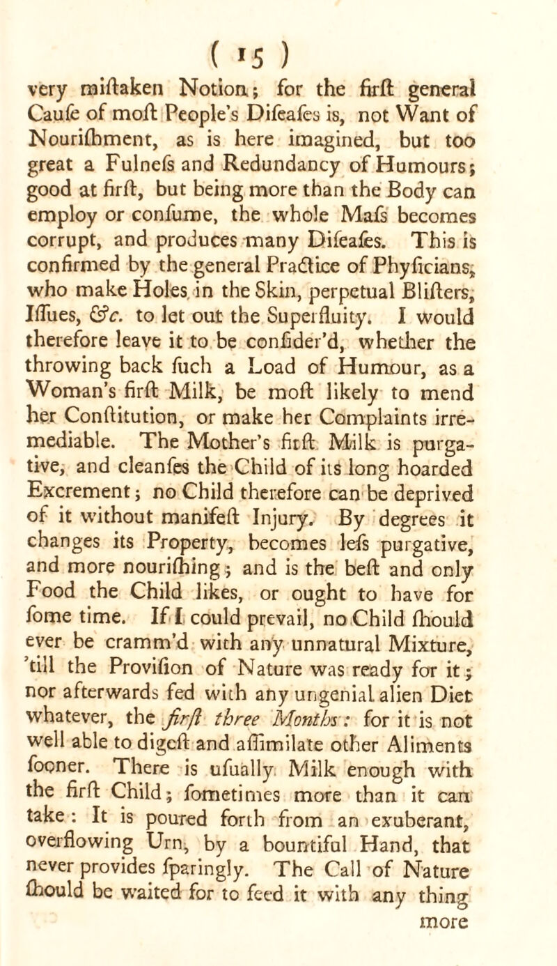 ( »5 ) very miftaken Notioa; for the firft general Caufe of moil People’s Difeafes is, not Want of Nourishment, as is here imagined, but too great a Fulnefs and Redundancy of Humours; good at firft, but being more than the Body can employ or confume, the whole Mafs becomes corrupt, and produces many Difeafes. This is confirmed by the general Practice of Phyficians, who make Holes in the Skin, perpetual Blifters, Iftiies, &c. to let out the Superfluity. I would therefore leave it to be confider’d, whether the throwing back fuch a Load of Humour, as a Woman’s firft Milk, be moft likely to mend her Conftitution, or make her Complaints irre- mediable. The Mother’s firft Milk is purga- tive, and cleanfes the Child of its long hoarded Excrement; no Child therefore can be deprived of it without manifeft Injury. By degrees it changes its Property, becomes lefs purgative, and more nourifhing; and is the beft and only Food the Child likes, or ought to have for fome time. If- f. could prevail, no Child fhould ever be cramm’d with any unnatural Mixture, ’till the Provifion of Nature was ready for it; nor afterwards fed with any ungeniaL alien Diet whatever, the jirfi three Months: for it is not well able to digcft and aflimilate other Aliments fopner. There is ufually Milk enough with the firft Child; fometimes more than it can take : It is poured forth from an exuberant, overflowing Urn, by a bountiful Hand, that never provides fparingly. The Call of Nature fhould be waited for to feed it with any thing more