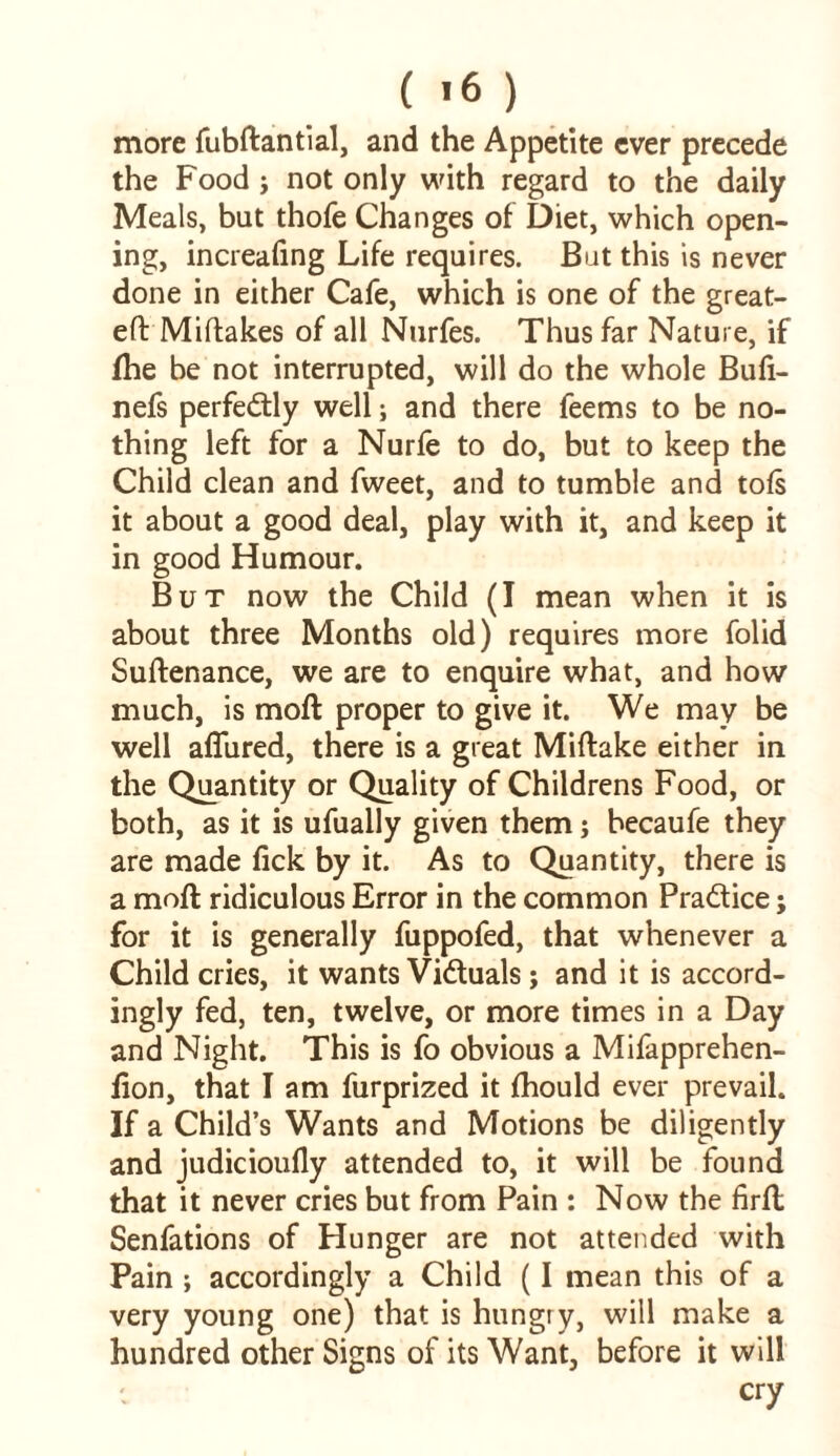 more fubftantial, and the Appetite ever precede the Food; not only with regard to the daily Meals, but thofe Changes of Diet, which open- ing, increafing Life requires. But this is never done in either Cafe, which is one of the great- eft Miftakes of all Nurfes. Thus far Nature, if fhe be not interrupted, will do the whole Bufi- nefs perfectly well; and there feems to be no- thing left for a Nurfe to do, but to keep the Child clean and fweet, and to tumble and toft it about a good deal, play with it, and keep it in good Humour. But now the Child (I mean when it is about three Months old) requires more folid Suftenance, we are to enquire what, and how much, is moft proper to give it. We may be well aflured, there is a great Miftake either in the Quantity or Quality of Childrens Food, or both, as it is ufually given them; becaufe they are made lick by it. As to Quantity, there is a moft ridiculous Error in the common Pra&ice; for it is generally fuppofed, that whenever a Child cries, it wants Victuals ; and it is accord- ingly fed, ten, twelve, or more times in a Day and Night. This is fo obvious a Mifapprehen- iion, that I am furprized it fhould ever prevail. If a Child’s Wants and Motions be diligently and judicioufly attended to, it will be found that it never cries but from Pain : Now the firft Senfations of Hunger are not attended with Pain ; accordingly a Child (I mean this of a very young one) that is hungry, will make a hundred other Signs of its Want, before it will cry