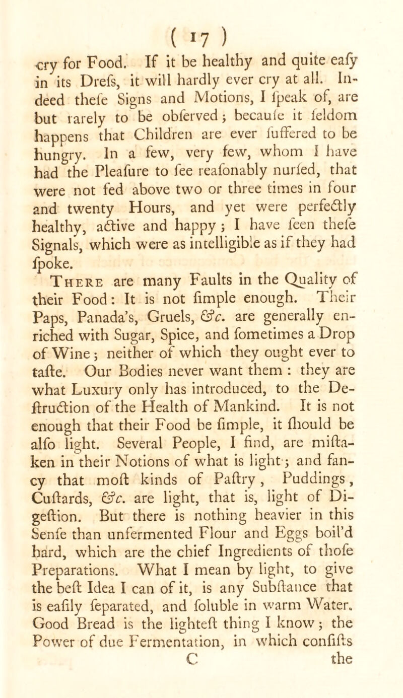 cry for Food. If it be healthy and quite eafy in its Drefs, it will hardly ever cry at all. In- deed thete Signs and Motions, I fpeak of, are but rarely to be obferved; becaufe it feldom happens that Children are ever Suffered to be hungry. In a few, very few, whom I have had the Pleafure to fee reafonably nurfed, that were not fed above two or three times in four and twenty Hours, and yet were perfectly healthy, adtive and happy ; I have feen thefe Signals, which were as intelligible as if they had Spoke. There are many Faults in the Quality of their Food: It is not fimple enough. Their Paps, Panada’s, Gruels, &c. are generally en- riched with Sugar, Spice, and fometimes a Drop of Wine ; neither of which they ought ever to tade. Our Bodies never want them : they are what Luxury only has introduced, to the De- dru&ion of the Health of Mankind. It is not enough that their Food be fimple, it fhould be alfo light. Several People, I find, are mista- ken in their Notions of what is light; and fan- cy that mod kinds of Paltry, Puddings, Cuftards, &c. are light, that is, light of Di- geftion. But there is nothing heavier in this Senfe than unfermented Flour and Eggs boil’d hard, which are the chief Ingredients of thofe Preparations. What I mean by light, to give the bed Idea I can of it, is any Subdance that is eafily feparated, and foluble in warm Water. Good Bread is the lighted thing I know ; the Power of due Fermentation, in which confids C the
