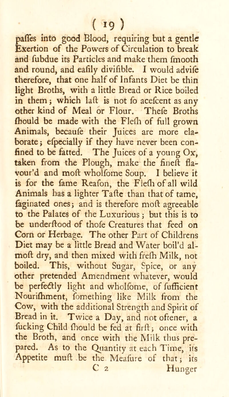 ( !9 ) paffes into good Blood, requiring but a gentler Exertion of the Powers of Circulation to break and fubdue its Particles and make them fmooth and round, and eafily divifible. I would advife therefore, that one half of Infants Diet be thin light Broths, with a little Bread or Rice boiled in them; which laft is not fo acefcent as any other kind of Meal or Flour. Theie Broths (hould be made with the Flefh of full grown Animals, becaufe their Juices are more ela- borate ; efpecially if they have never been con- fined to be fatted. The Juices of a young Ox, taken from the Plough, make the fineft fla- vour’d and moft wholfome Soup. I believe it is for the fame Reafon, the Flefh of all wild Animals has a lighter Tafte than that of tame, faginated ones; and is therefore moft agreeable to the Palates of the Luxurious; but this is to be underftood of thofe Creatures that feed on Com or Herbage. The other Part of Childrens Diet may be a little Bread and Water boil’d al- moft dry, and then mixed with frefh Milk, not boiled. This, without Sugar, Spice, or any other pretended Amendment whatever, would be perfectly light and wholfome, of fufficient Nourifhment, fomething like Milk from the Cow, with the additional Strength and Spirit of Bread in it. Twice a Day, and not oftener, a fucking Child {hould be fed at firft; once with the Broth, and once with the Milk thus pre- pared. As to the Quantity at each Time, its Appetite muft be the Meafure of that; its