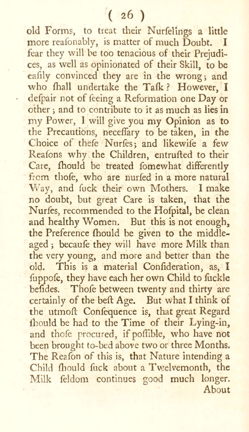 old Forms, to treat their Nurfelings a little more reafonably, is matter of much Doubt. I fear they will be too tenacious of their Prejudi- ces, as well as opinionated of their Skill, to be eafily convinced they are in the wrong; and who fhall undertake the Talk ? However, I defpair not of feeing a Reformation one Day or other; and to contribute to it as much as lies in my Power, I will give you my Opinion as to the Precautions, neceffary to be taken, in the Choice of thefe Nurfes; and likewife a few Reafons why the Children, entrufted to their Cate, fhould be treated fomewhat differently from thofe, who are nurfed in a more natural Way, and fuck their own Mothers. I make no doubt, but great Care is taken, that the Nurfes, recommended to the Hofpital, be clean and healthy Women. But this is not enough, the Preference fhould be given to the middle- aged ; becaufe they will have more Milk than the very young, and more and better than the old. This is a material Confideration, as, I fuppofe, they have each her own Child to fuckle befides. Thofe between twenty and thirty are certainly of the beft Age. But what I think of the utmofl Confequence is, that great Regard fhould be had to the Time of their Lying-in, and thofe procured, if pofilble, who have not been brought to-bcd above two or three Months. The Reafon of this is, that Nature intending a Child fhould fuck about a Twelvemonth, the Milk feldotn continues good much longer. About