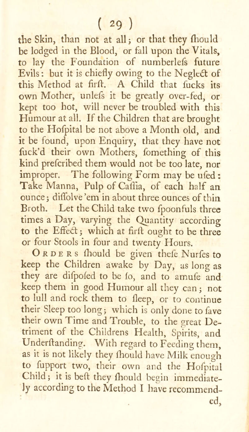 the Skin, than not at all; or that they fhould be lodged in the Blood, or fall upon the Vitals, to lay the Foundation of numberlefs future Evils: but it is chiefly owing to the Negledt of this Method at firfl. A Child that fucks its own Mother, unlefs it be greatly over-fed, or kept too hot, will never be troubled with this Humour at all. If the Children that are brought to the Hofpital be not above a Month old, and it be found, upon Enquiry, that they have not fuck’d their own Mothers, fomething of this kind prefcribed them would not be too late, nor improper. The following Form may be ufed : Take Manna, Pulp of Caflia, of each half an ouncej diflolve’em in about three ounces of thin Broth. Let the Child take two fpoonfuls three times a Day, varying the Quantity according to the Effebt} which at firfl ought to be three or four Stools in four and twenty Hours. Orders fhould be given thefe Nurfes to keep the Children awake by Day, as long as they are difpofed to be to, and to amufe and keep them in good Humour all they can} not to lull and rock them to fleep, or to continue their Sleep too long; which is only done to fave their own Time and Trouble, to the great De- triment of the Childrens Health, Spirits, and Underftanding. With regard to Feeding them, as it is not likely they fhould have Milk enough to fupport two, their own and the Hofpital Child; it is bed: they fhould begin immediate- ly according to the Method I have recommend- ed,