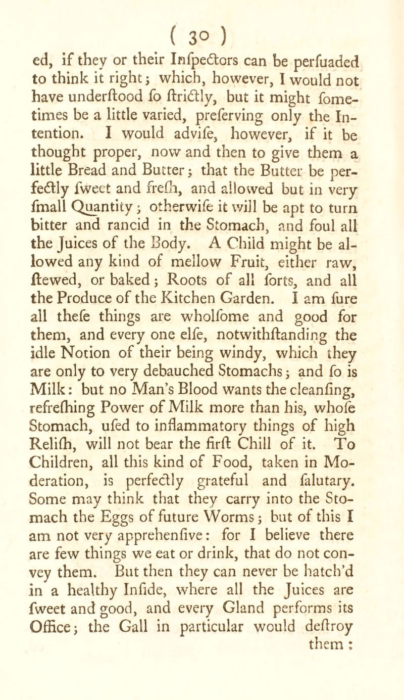 ed, if they or their Infpe&ors can be perfuaded to think it right; which, however, I would not have underftood fo ftriCtly, but it might fome- times be a little varied, preferving only the In- tention. I would advife, however, if it be thought proper, now and then to give them a little Bread and Butter; that the Butter be per- fectly fweet and frefh, and allowed but in very fmall Quantity; otherwife it will be apt to turn bitter and rancid in the Stomach, and foul all the Juices of the Body. A Child might be al- lowed any kind of mellow Fruit, either raw, jftewed, or baked; Roots of all forts, and all the Produce of the Kitchen Garden. I am fure all thefe things are wholfome and good for them, and every one elfe, notwithftanding the idle Notion of their being windy, which they are only to very debauched Stomachs 5 and fo is Milk: but no Man’s Blood wants the cleanfing, refrefhing Power of Milk more than his, whole Stomach, ufed to inflammatory things of high Relifh, will not bear the firffc Chill of it. To Children, all this kind of Food, taken in Mo- deration, is perfectly grateful and falutary. Some may think that they carry into the Sto- mach the Eggs of future Worms; but of this I am not very apprehenfive: for I believe there are few things we eat or drink, that do not con- vey them. But then they can never be hatch’d in a healthy Infide, where all the Juices are fweet and good, and every Gland performs its Office; the Gall in particular would deflroy them :