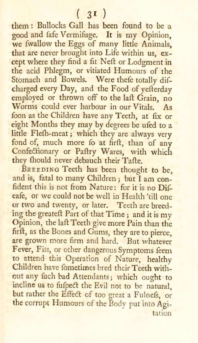 them: Bullocks Gall has been found to be a good and fafe Vermifuge. It is my Opinion, we fwallow the Eggs of many little Animals, that are never brought into Life within us, ex- cept where they find a fit Nefi: or Lodgment in the acid Phlegm, or vitiated Humours of the Stomach and Bowels. Were thefe totally dis- charged every Day, and the Food of yefierday employed or thrown off to the laid Grain, no Worms could ever harbour in our Vitals. As foon as the Children have any Teeth, at fix or eight Months they may by degrees be ufed to a little Flefh-meat; which they are always very fond of, much more fo at firft, than of any Confectionary or Paftry Wares, with which they fliould never debauch their Tafte. Breeding Teeth has been thought to be, and is, fatal to many Children ; but I am con- fident this is not from Nature: for it is no DiS eafe, or we could not be well in Health ’till one or two and twenty, or later. Teeth are breed- ing the greatefi: Part of that Time ; and it is my Opinion, the lafi; Teeth give more Pain than the firfi:, as the Bones and Gums, they are to pierce, are grown more firm and hard. But whatever Fever, Fits, or other dangerous Symptoms feem to attend this Operation of Nature, healthy Children have fometimes bred their Teeth with- out any fuch bad Attendants; which ought to incline us to fufpeCt the Evil not to be natural, but rather the EffeCt of too great a Fulnefs, or the corrupt Humours of the Body put into Agi- tation