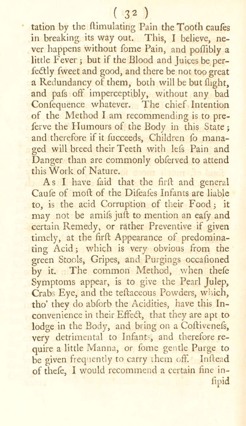 tation by the ftimulating Pain the Tooth caufes in breaking its way out. This, I believe, ne- ver happens without fome Pain, and poftibly a little Fever ; but if the Blood and Juices be per- fedtly fweet and good, and there be not too great a Redundancy of them, both will be but flight, and pafs off imperceptibly, without any bad Confequence whatever. The chief Intention of the Method I am recommending is to pre- ferve the Plumours of the Body in this State; and therefore if it fucceeds, Children fo mana- ged will breed their Teeth with lefs Pain and Danger than are commonly obferved to attend this Work of Nature. As I have faid that the fir ft and general Caufe of moft of the Difeafes Infants are liable to, is the acid Corruption of their Food; it may not be amifs juft to mention an eafy and certain Remedy, or rather Preventive if given timely, at the firft Appearance of predomina- ting Acid; which is very obvious from the green Stools, Gripes, and Purgings occafioned by it. The common Method, when thefe Symptoms appear, is to give the Pearl Julep, Crabs Eye, and the teftaceous Powders, which, tho’ they do abforb the Acidities, have this In- convenience in their Effect, that they are apt to lodge in the Body, and bring on a Coftivenefs, very detrimental to Infants, and therefore re- quire a little Manna, or fome gentle Purge to be given frequently to carry them off. Inftead of thefe, I would recommend a certain fine in- fipid