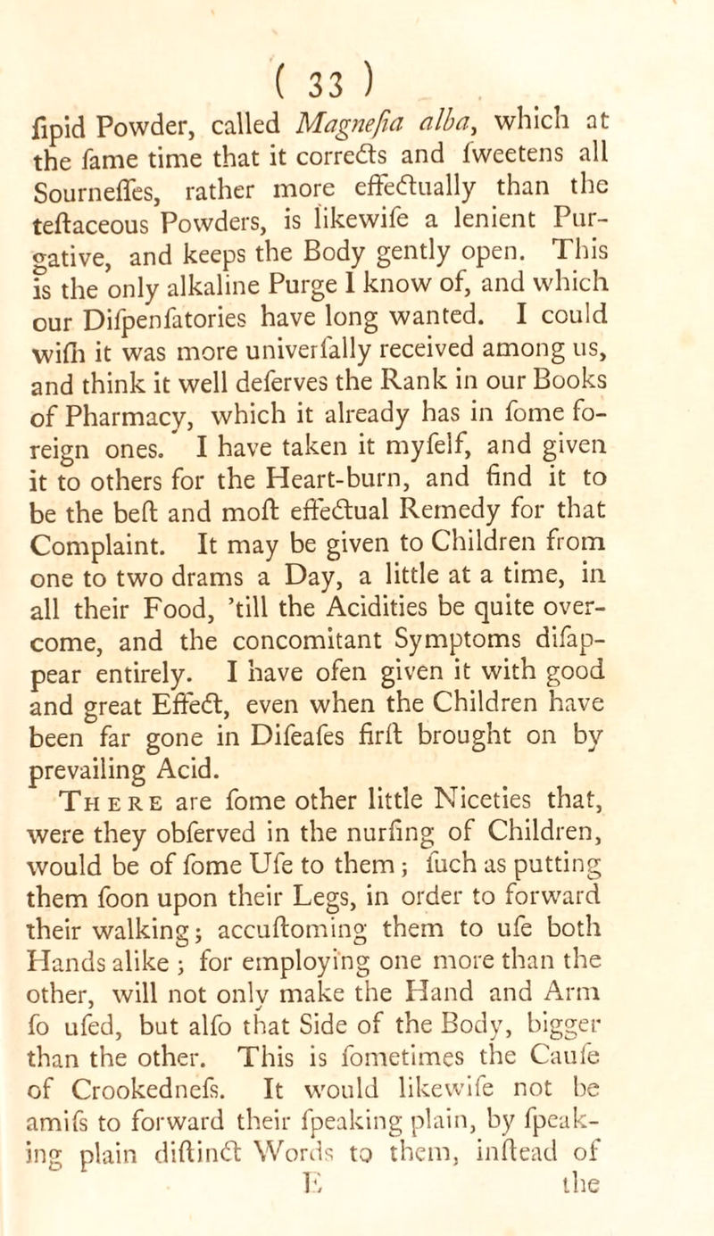 fipid Powder, called Magnefia alba, which at the fame time that it correds and fweetens all Sournefles, rather more effectually than the teftaceous Powders, is likewife a lenient Pur- gative, and keeps the Body gently open. This fs the only alkaline Purge 1 know of, and which our Difpenfatories have long wanted. I could wi(h it was more univerially received among us, and think it well deferves the Rank in our Books of Pharmacy, which it already has in fome fo- reign ones.* I have taken it myfelf, and given it to others for the Heart-burn, and find it to be the belt and molt effectual Remedy for that Complaint. It may be given to Children from one to two drams a Day, a little at a time, in all their Food, ’till the Acidities be quite over- come, and the concomitant Symptoms difap^- pear entirely. I have ofen given it with good and great EffeCt, even when the Children have been far gone in Difeafes firft brought on by prevailing Acid. There are fome other little Niceties that, were they obferved in the nurfing of Children, would be of fome Ufe to them; fuch as putting them foon upon their Legs, in order to forward their walking; accuftoming them to ufe both Hands alike ; for employing one more than the other, will not only make the Hand and Arm fo ufed, but alfo that Side of the Body, bigger than the other. This is fometimes the Caufe of Crookednefs. It would likewife not be amifs to forward their fpeaking plain, by fpeak- ing plain diftinCt Words to them, in dead of E the