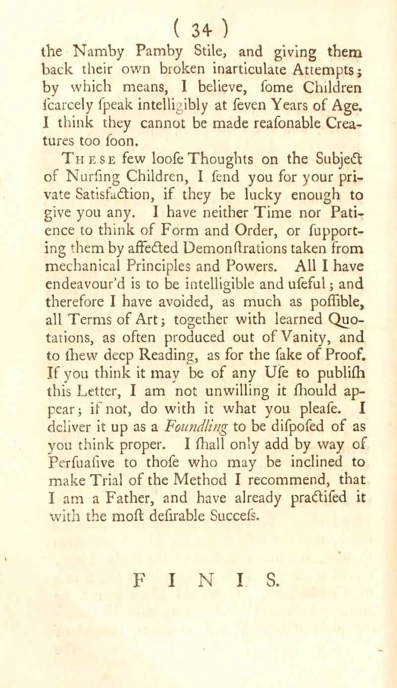 ( 3+ ) the Namby Pamby Stile, and giving them back their own broken inarticulate Attempts; by which means, I believe, fome Children fcarcely fpeak intelligibly at feven Years of Age. I think they cannot be made reafonable Crea- tures too foon. These few loofe Thoughts on the Subjed of Nurfing Children, I fend you for your pri- vate Satisfaction, if they be lucky enough to give you any. I have neither Time nor Pati- ence to think of Form and Order, or fupport- ing them by affeded Demonftrations taken from mechanical Principles and Powers. All I have endeavour’d is to be intelligible and ufeful; and therefore I have avoided, as much as poflible, all Terms of Art; together with learned Quo- tations, as often produced out of Vanity, and to thew deep Reading, as for the fake of Proof. If you think it may be of any Ufe to publifh this Letter, I am not unwilling it fhould ap- pear; if not, do with it what you pleafe. I deliver it up as a Foundling to be difpofed of as you think proper. I fhall only add by way of Perfualive to thofe who may be inclined to make Trial of the Method I recommend, that I am a Father, and have already pradifed it with the mod defirable Succefs. F I N I S.