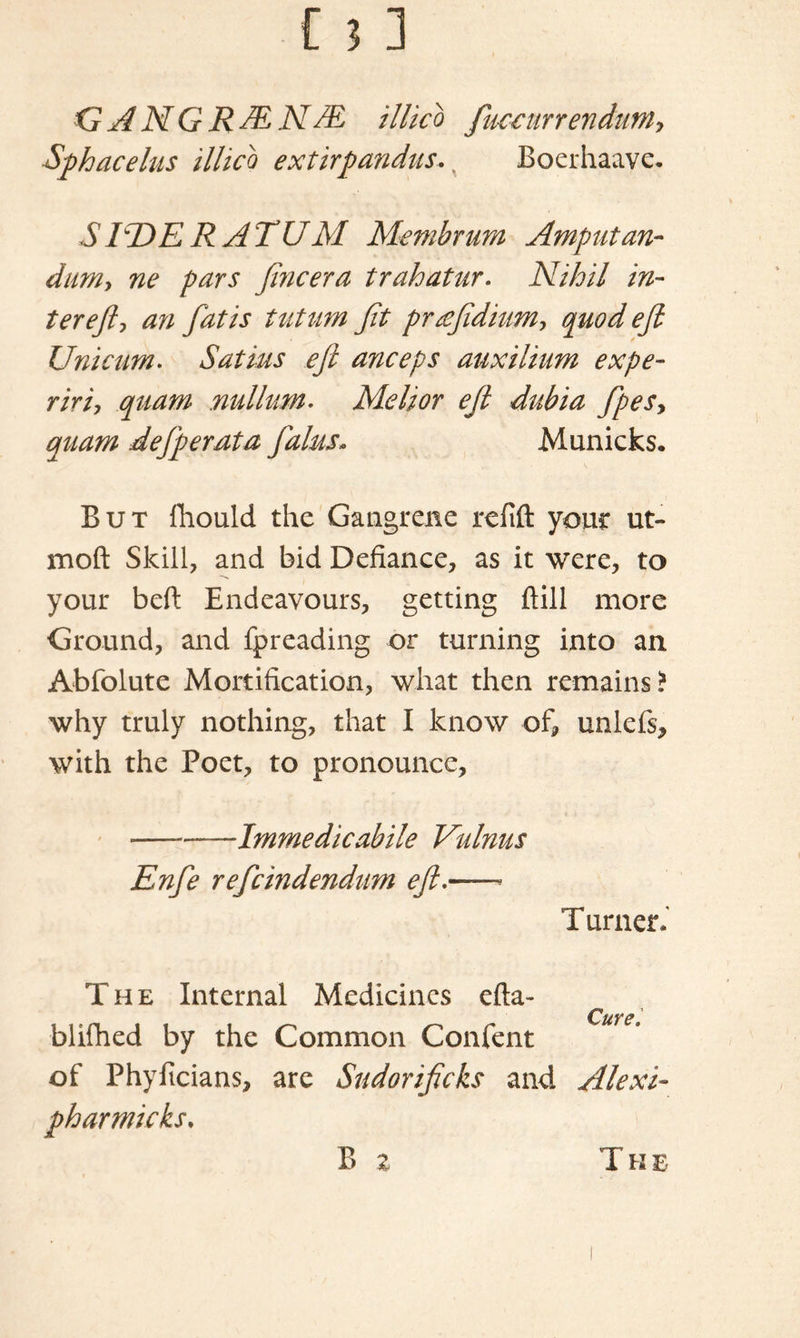 GANGRdENdE illico Jucetirrendum, Sphacelus illico extirpaudits. y Boerhaave. SIlDERATUM Membrum Amputan- dum, ne pars Jincera trahatur. Nihil in- ter eft ■> an fat is tut am Jit prrefidium, quod eft Uni cum. Satins eft anceps auxilium expe- ririy quam nullum. Slelior ejl dubia fpesy quam dejperata Jains- Municks. But fhould the Gangrene refill your ut- moft Skill, and bid Defiance, as it were, to your bell Endeavours, getting Hill more Ground, and fpreading or turning into an Abfolute Mortification, what then remains? why truly nothing, that I know of, unlefs, with the Poet, to pronounce, -— Imrne die abide Vulnus Enfe refcindendiim eft.—— T urner.' The Internal Medicines efta- CiiYS blifhed by the Common Confent of Phyficians, are Sudoriftcks and Alexi- pharmicks. B % The