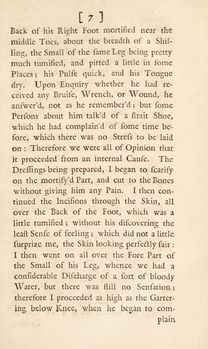 Back of his Right Foot mortified near the middle Toes, about the breadth of a Shil- ling, the Small of the fame Leg being pretty much tumified, and pitted a little in feme Places 5 his Pulfe quick, and his Tongue dry. Upon Enquiry whether he had re- ceived any Bruife, Wrench, or Wound, he anfwer'd, not as he remember'd 5 but fome Perfons about him talk'd of a ftrait Shoe, which he had complain'd of fome time be- fore, which there was no Strefs to be laid on : Therefore we were all of Opinion that it proceeded from an internal Caufe. The Dreffmgs being prepared, I began to fcarify on the mortify'd Part, and cut to the Bones without giving him any Pain. I then con- tinued the Incifions through the Skin, all over the Back of the Foot, which was a little tumified 5 without his difeovering the leaft Senfe of feeling 5 which did not a little furprize me, the Skin looking perfeftly fair : I then went on all over the Fore Part of the Small of his Leg, whence we had a confiderable Difcharge of a fort of bloody Water, but there was ftill no Senfation; therefore I proceeded as high as the Garter- ing below Knee, when he began to com- plain