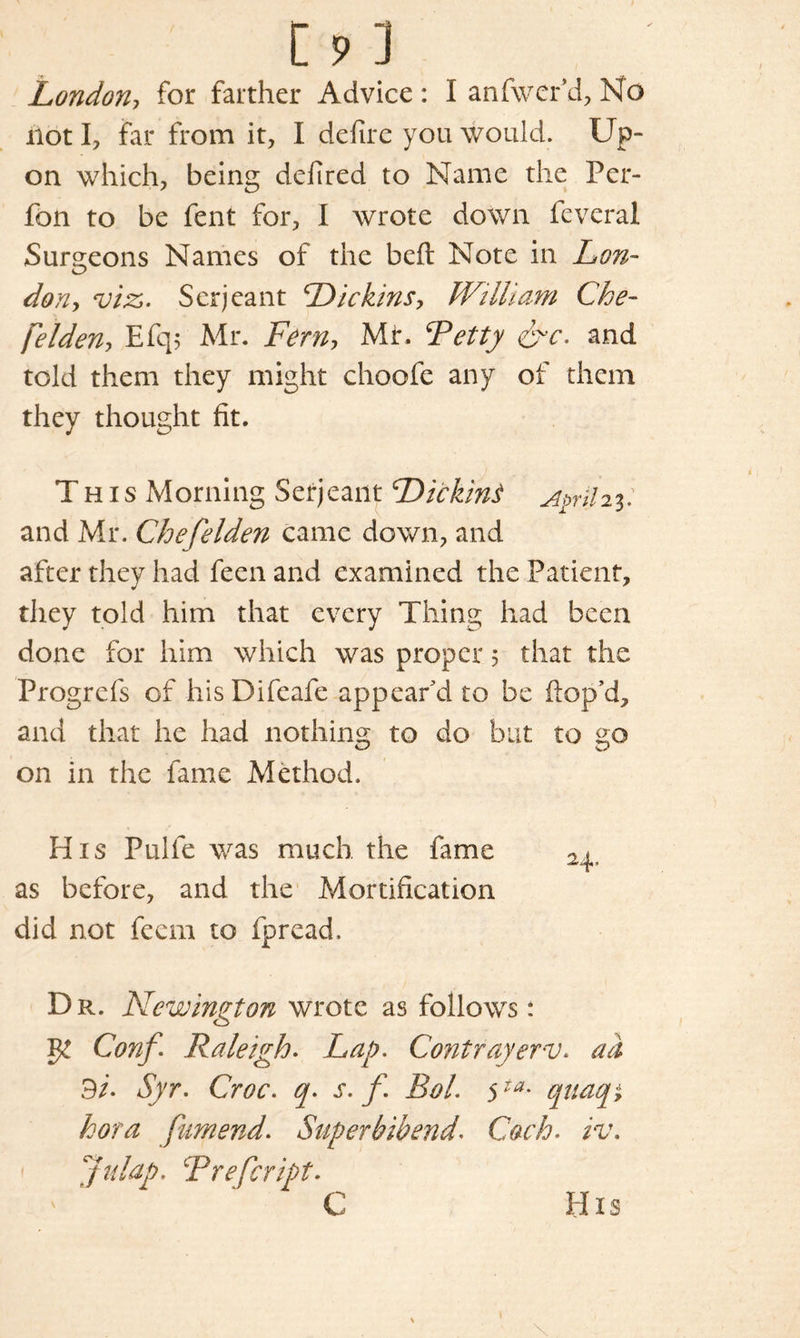 London, for farther Advice : I anfwer’d, No not I, far from it, I defire you would. Up- on which, being defired to Name the Per- fon to be fent for, I wrote down feveral Surgeons Names of the bed Note in Lon- don , viz. Serjeant Pi chins, William Che- felden, Efq; Mr. Fern, Mr. ‘Petty &c. and told them they might choofe any of them they thought fit. This Morning Serjeant Picking A$ril2%: and Mr. Che felden came down, and after they had feen and examined the Patient, they told him that every Thing had been done for him which was proper; that the Progrefs of his Difeafe appear'd to be dop’d, and that he had nothing to do but to go on in the fame Method. His Pulfe was much the fame as before, and the Mortification did not feem to fpread. Dr. Newington wrote as follows *. Conf. Raleigh. Lap. Contrayerv. ad 3i- Syr. Croc, q. s. f Rol. 5ta* quaqi hot a fam end. Super bib end. Cach. iv. Jalap. Prefcript. C His