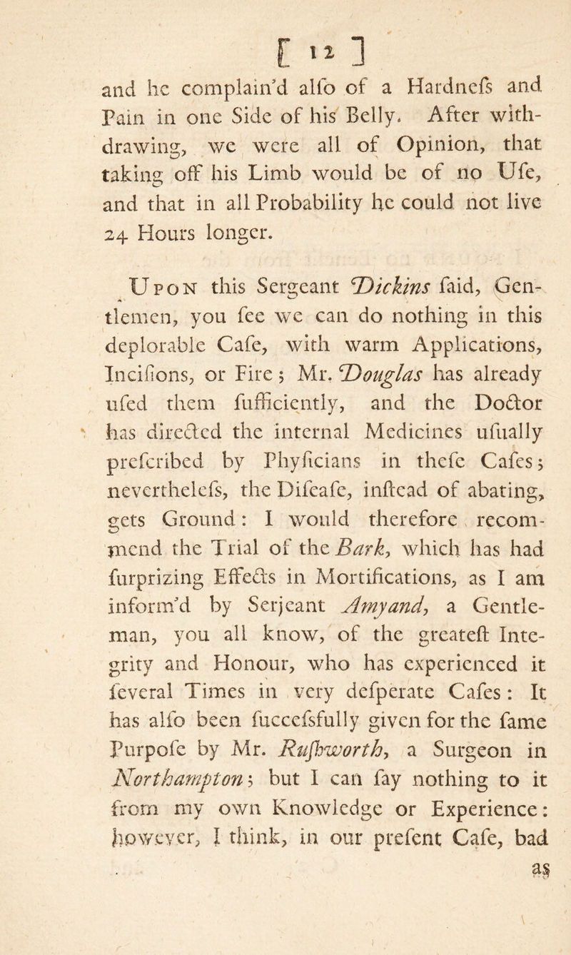 and he complain’d alio of a Hardnefs and Fain in one Side of his Belly. After with- drawing, we were all of Opinion, that taking off his Limb would be of no Ufe, and that in all Probability he could not live 24 Hours longer. Upon this Sergeant Dickins kaid, Gen- tlemen, you fee we can do nothing in this deplorable Cafe, with warm Applications, Incifions, or Fire; Mr. ’Douglas has already 11 fed them fufficiently, and the Dodor has direded the internal Medicines ufually preferibed by Phyficians in thefe Cafes; neverthelefs, the Difeafc, inftead of abating, gets Ground: I would therefore recom- mend the Trial of the Bark> which has had furprizing Effeds in Mortifications, as I am inform’d by Serjeant Amy and, a Gentle- man, you all know, of the greateft Inte- grity and Honour, who has experienced it feveral Times in very defperate Cafes : It has alfo been fuccefsfully given for the fame Purpofe by Mr. Rufhworth, a Surgeon in Northampton 5 but I can fay nothing to it from my own Knowledge or Experience: