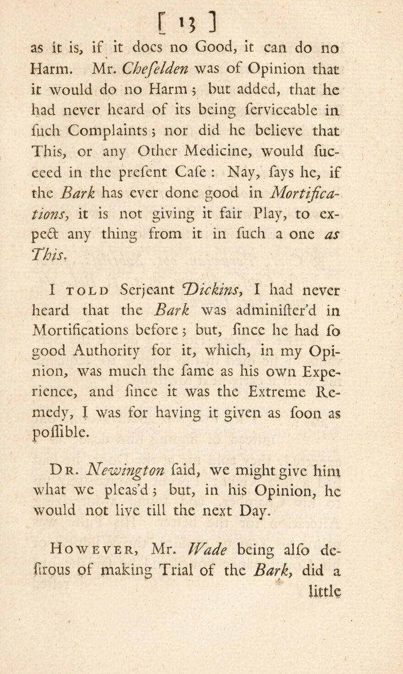 as it is, if it docs no Good, it can do no % Harm. Mr. Chefelden was of Opinion that it would do no Harm 5 but added, that he had never heard of its being ferviceable in fuch Complaints 5 nor did he believe that This, or any Other Medicine, would fuc- ceed in the prefent Cafe : Nay, fays he, if the Bark has ever done good in Mortifica- tionis, it is not giving it fair Play, to ex- pert any thing from it in fuch a one as This. I told Serjeant ^Diekins, I had never heard that the Bark was adminiftefd in Mortifications before 5 but, fince he had fo good Authority for it, which, in my Opi- nion, was much the fame as his own Expe- rience, and fince it was the Extreme Re- medy, I was for having it given as foon as poffible. Dr. Newington faid, we might give hint what we pleas’d 5 but, in his Opinion^ he would not live till the next Day. However, Mr. Wade being alfo de~ firous of making Trial of the Bark, did a little 1