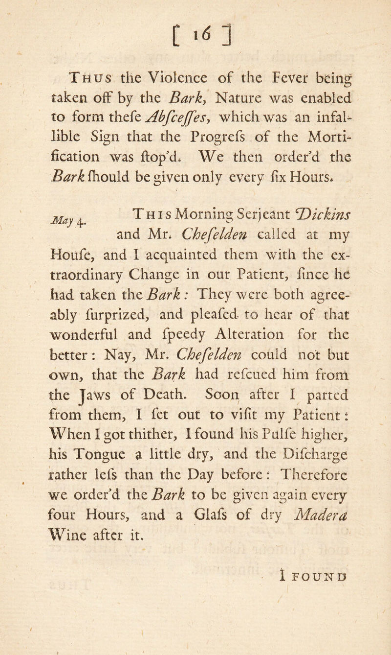 Thus the Violence of the Fever being taken off by the Bark, Nature was enabled to form thefe Abfcejfesy which was an infal- lible Sign that the Progrefs of the Morti- fication was hop'd* We then order'd the Bark fhould be given only every fix Hours. May 4, This Morning Serjeant T>ickins and Mr* Chefelden called at my Hoiife, and I acquainted them with the ex- traordinary Change in our Patient, fince he had taken the Bark : They were both agree- ably furprized, and pleafed to hear of that wonderful and fpeedy Alteration for the better: Nay, Mr, Chefelden could not but own, that the Bark had refcued him from the Jaws of Death. Soon after I parted from them, I fet out to vifit my Patient: When I got thither, I found his Pulfe higher, his Tongue a little dry, and the Difcharge rather lefs than the Day before: Therefore we order'd the Bark to be given again every four Hours, and a Glafs of dry Madera Wine after it.