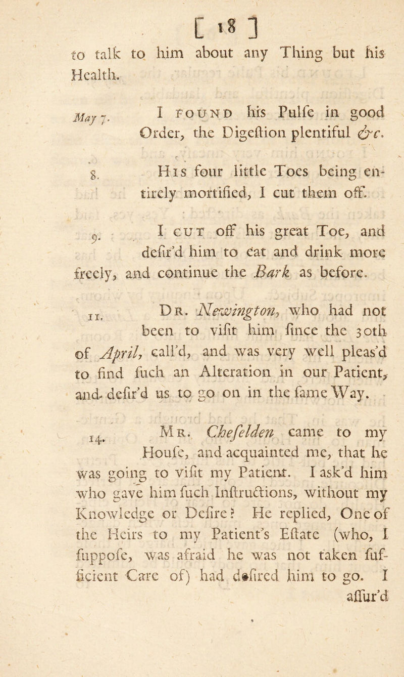 [ 1* ] to talk to him about any Thing but his Health. MajI Found his Pulfe in good Order, the Digeftion plentiful r ■ ga His four little Toes being en- tirely mortified, I cut them off. I cut off his great Toe, and defin'd him to Cat and drink more freely, and continue the Bark as before. lt Dr. Newington, who had not been to vifit him fiuice the 30th of April, call'd, and was very well pleas'd to find fueh an Alteration in our Patient, and- defin'd us to go on in the fame Way. Mr. Chefelden came to my Houle, and acquainted me, that he was going to vifit my Patient. I ask'd him who gave him fuch Inftructions, without my Knowledge or Defire ? He replied, One of the Heirs to my Patients Eftate (who, I fuppofe, was afraid he was not taken fuf- ficient -Care of) had dtfired him to go. I allur’d