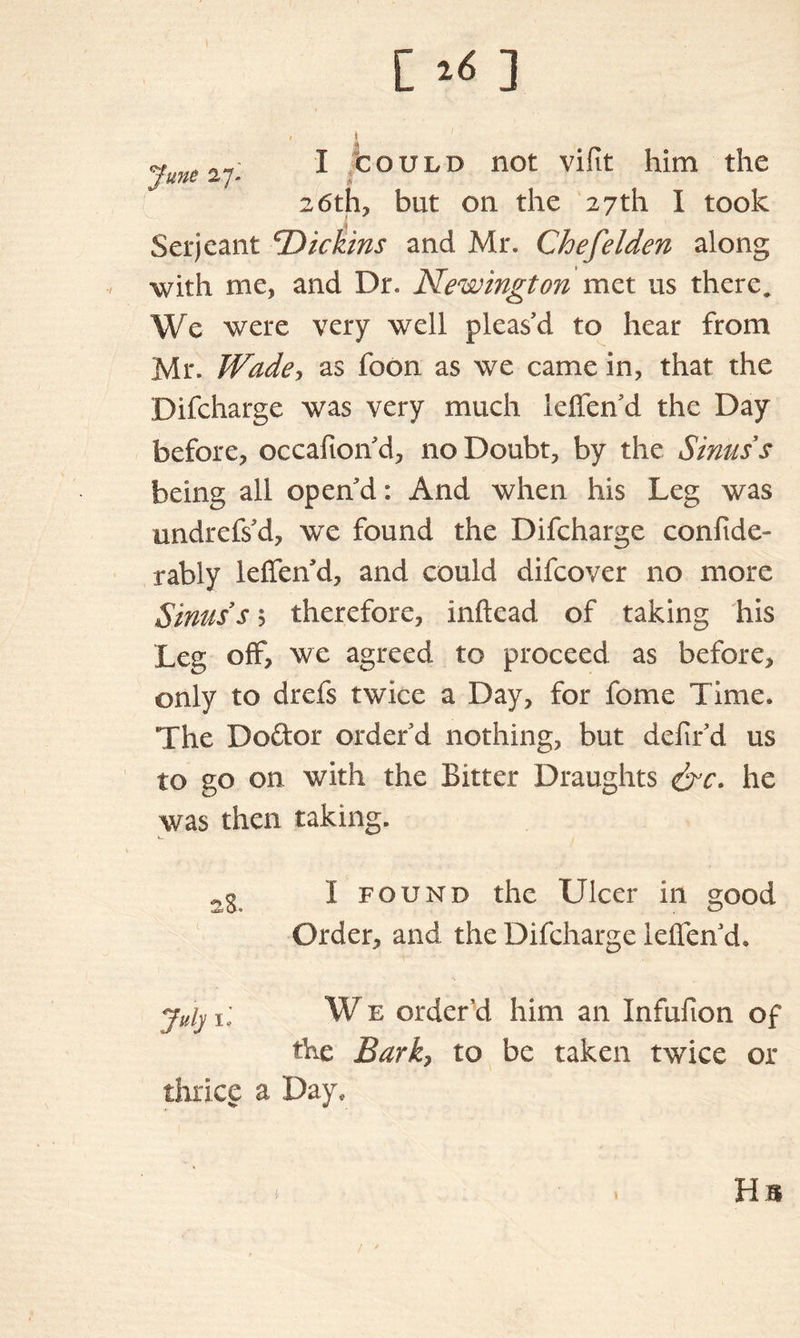 [ ^ ] , i yune 27; 1 bouLD not vifit him the 26th, but on the 27th I took Serjeant ^Dickins and Mr. Chefelden along with me, and Dr. Newington met us there. We were very well pleas’d to hear from Mr. Wade, as foon as we came in, that the Difcharge was very much leffen d the Day before, occafion’d, no Doubt, by the Sinus s being all open’d: And when his Leg was undrefs’d, we found the Difcharge confide- rably leffen’d, and could difcover no more Sinus s 5 therefore, inftead of taking his Leg off, we agreed to proceed as before, only to drefs twice a Day, for feme Time. The Do&or order’d nothing, but defir’d us to go on with the Bitter Draughts &c. he was then taking. I found the Ulcer in good Order, and the Difcharge ielTenkh July 1, W e order’d him an Infufion of the Bark, to be taken twice or thrice a Day, Hs /