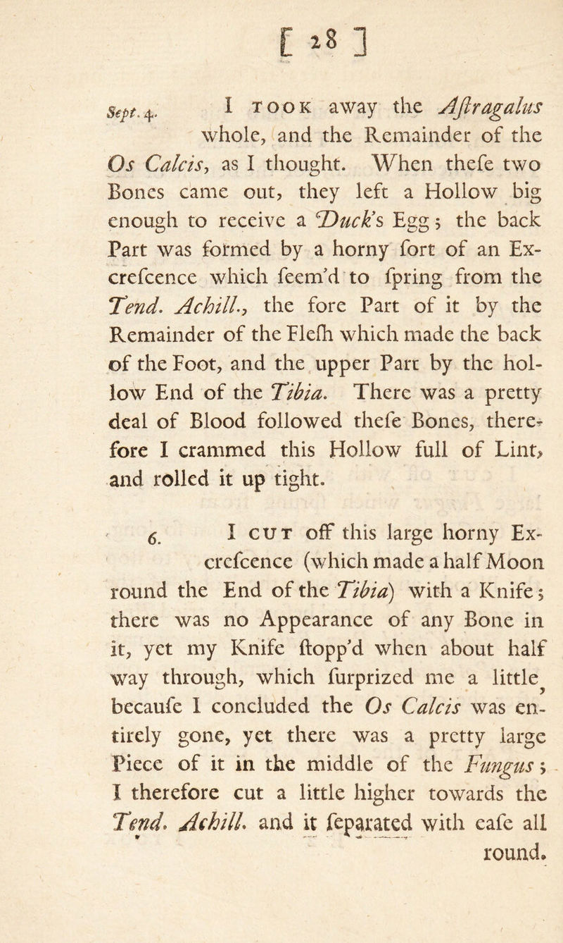 Sept.%. I took away the AJlragalus whole, and the Remainder of the Os Calcisy as I thoiight. When thefe two Bones came out, they left a Hollow big enough to receive a ^Duck’s Egg 5 the back Part was formed by a horny fort of an Ex- crefcence which feem'd to fpring from the Tend. Achilla the fore Part of it by the Remainder of the Flefh which made the back of the Foot, and the upper Part by the hol- low End of the Tibia. There was a pretty deal of Blood followed thefe Bones, there- fore I crammed this Hollow full of Lint? and rolled it up tight. <5 I cut off this large horny Ex- crcfcence (which made a half Moon round the End of the Tibia) with a Knife, there was no Appearance of any Bone in it, yet my Knife flopp'd when about half way through, which furprized me a little^ hecaufe I concluded the Os Calcis was en- tirely gone, yet there was a pretty large Piece of it in the middle of the Fungus> I therefore cut a little higher towards the Tend* AehilL and it feparated with eafe all round.