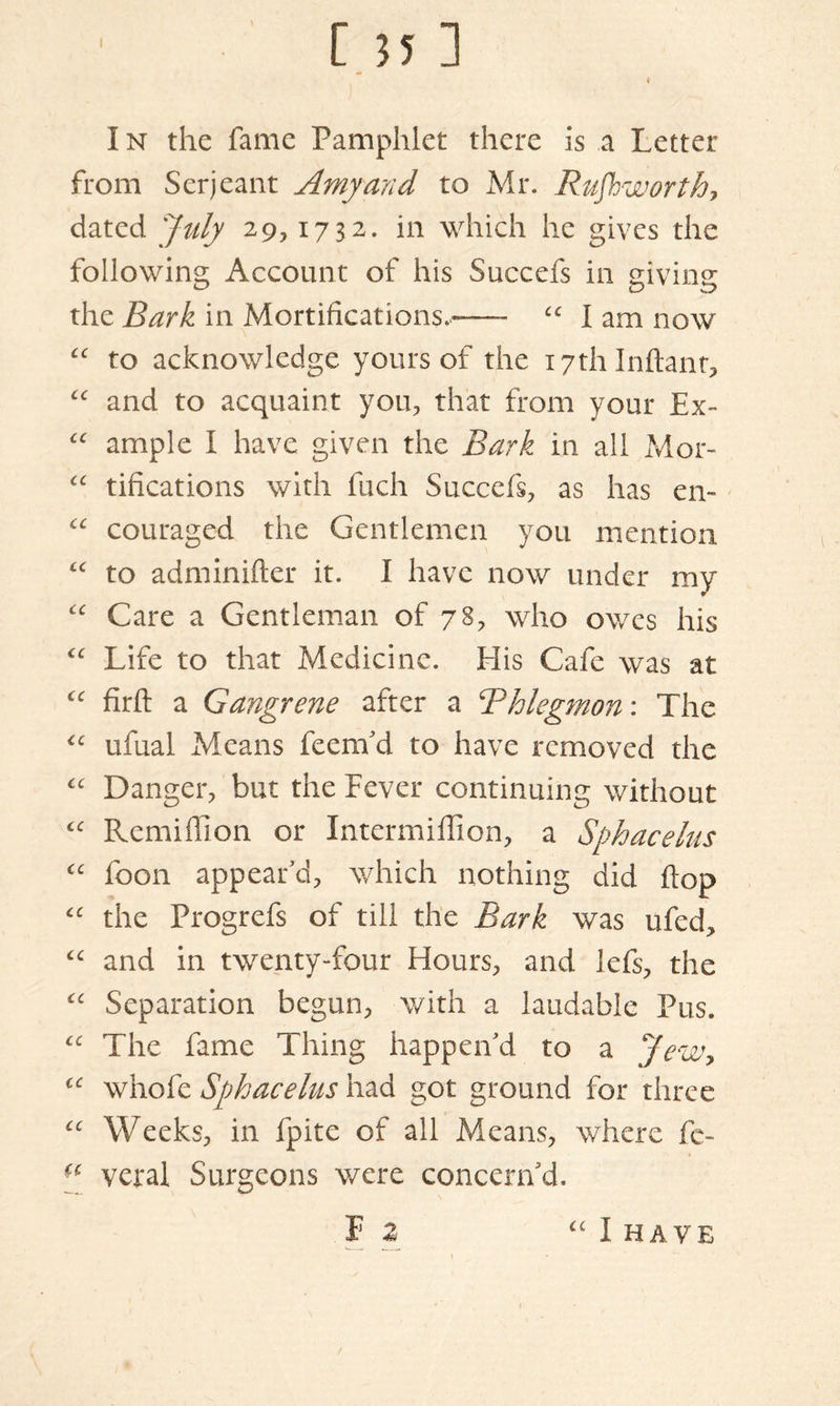 I n the fame Pamphlet there is a Letter from Serjeant Amyand to Mr. Rufhworth, dated July 29,1732. in which he gives the following Account of his Succefs in giving the Bark in Mortifications.**— £C I am now “ to acknowledge yours of the i7thlnftant, “ and to acquaint you, that from your Ex- “ ample I have given the Bark in all Mor- “ tifications with fuch Succefs, as has en- “ couraged the Gentlemen you mention “ to adminifter it. I have now under my “ Care a Gentleman of 78, who owes his <c Life to that Medicine. Elis Cafe was at “ firfl: a Gangrene after a Thlegmon: The “ ufual Means feenfd to have removed the “ Danger, but the Lever continuing without “ Rcmiffion or Intermiffion, a Sphacelus (c foon appear’d, which nothing did flop “ the Progrefs of till the Bark was ufed, “ and in twenty-four Hours, and lefs, the “ Separation begun, with a laudable Pus. “ The fame Thing happen’d to a Jew, cc whofe Sphacelus had got ground for three “ Weeks, in fpite of all Means, where fe- veral Surgeons were concern’d. f 2 “ I HAVE /